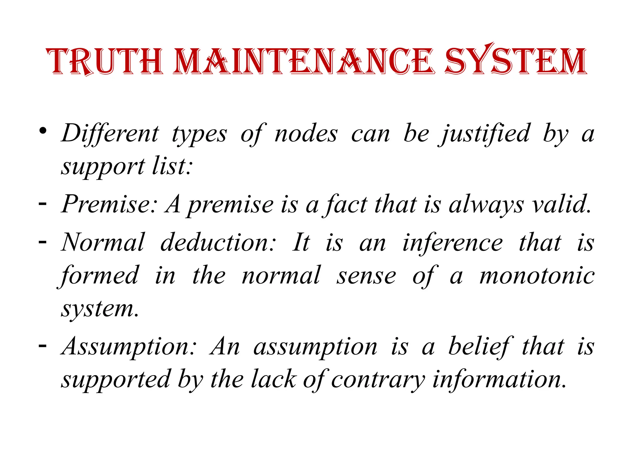 Truth maintenance system
• Different types of nodes can be justified by a
support list:
- Premise: A premise is a fact that is always valid.
- Normal deduction: It is an inference that is
formed in the normal sense of a monotonic
system.
- Assumption: An assumption is a belief that is
supported by the lack of contrary information.
 
