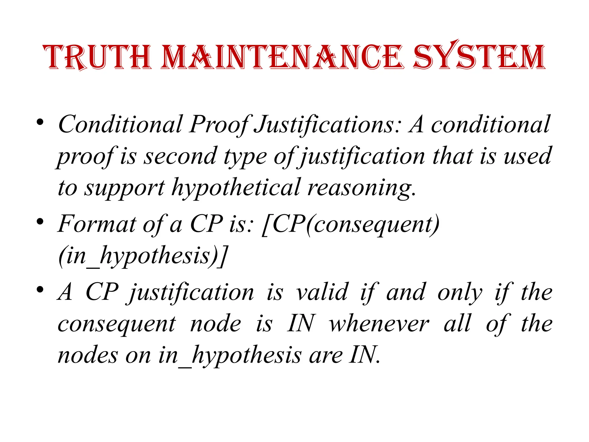 Truth maintenance system
• Conditional Proof Justifications: A conditional
proof is second type of justification that is used
to support hypothetical reasoning.
• Format of a CP is: [CP(consequent)
(in_hypothesis)]
• A CP justification is valid if and only if the
consequent node is IN whenever all of the
nodes on in_hypothesis are IN.
 