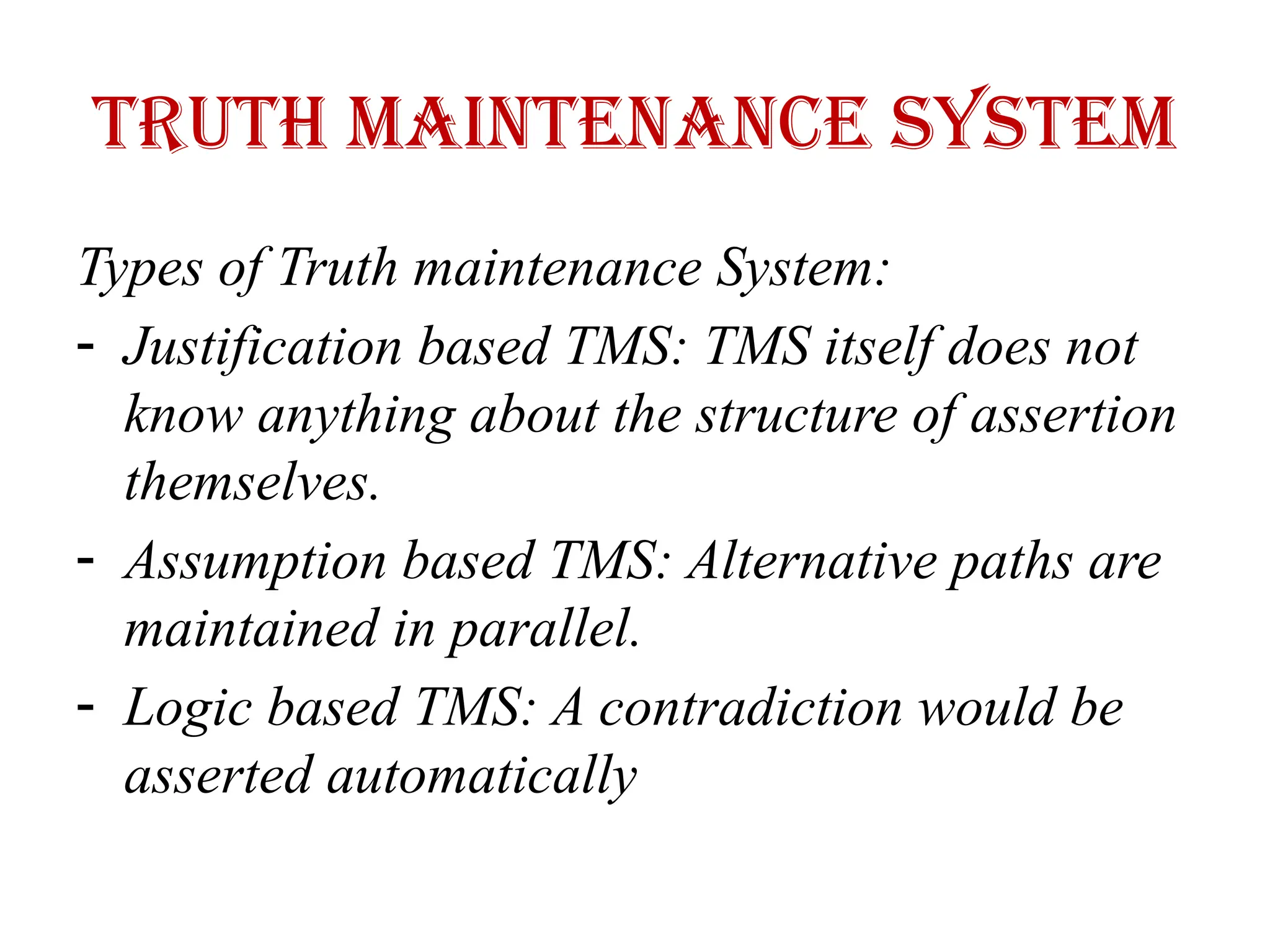 Truth maintenance system
Types of Truth maintenance System:
- Justification based TMS: TMS itself does not
know anything about the structure of assertion
themselves.
- Assumption based TMS: Alternative paths are
maintained in parallel.
- Logic based TMS: A contradiction would be
asserted automatically
 