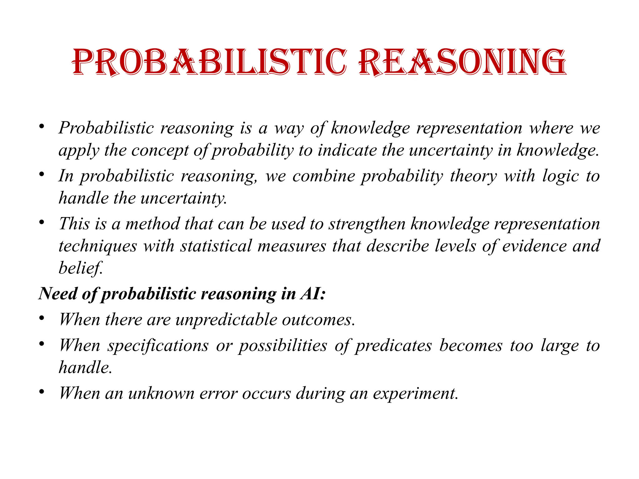 Probabilistic Reasoning
• Probabilistic reasoning is a way of knowledge representation where we
apply the concept of probability to indicate the uncertainty in knowledge.
• In probabilistic reasoning, we combine probability theory with logic to
handle the uncertainty.
• This is a method that can be used to strengthen knowledge representation
techniques with statistical measures that describe levels of evidence and
belief.
Need of probabilistic reasoning in AI:
• When there are unpredictable outcomes.
• When specifications or possibilities of predicates becomes too large to
handle.
• When an unknown error occurs during an experiment.
 