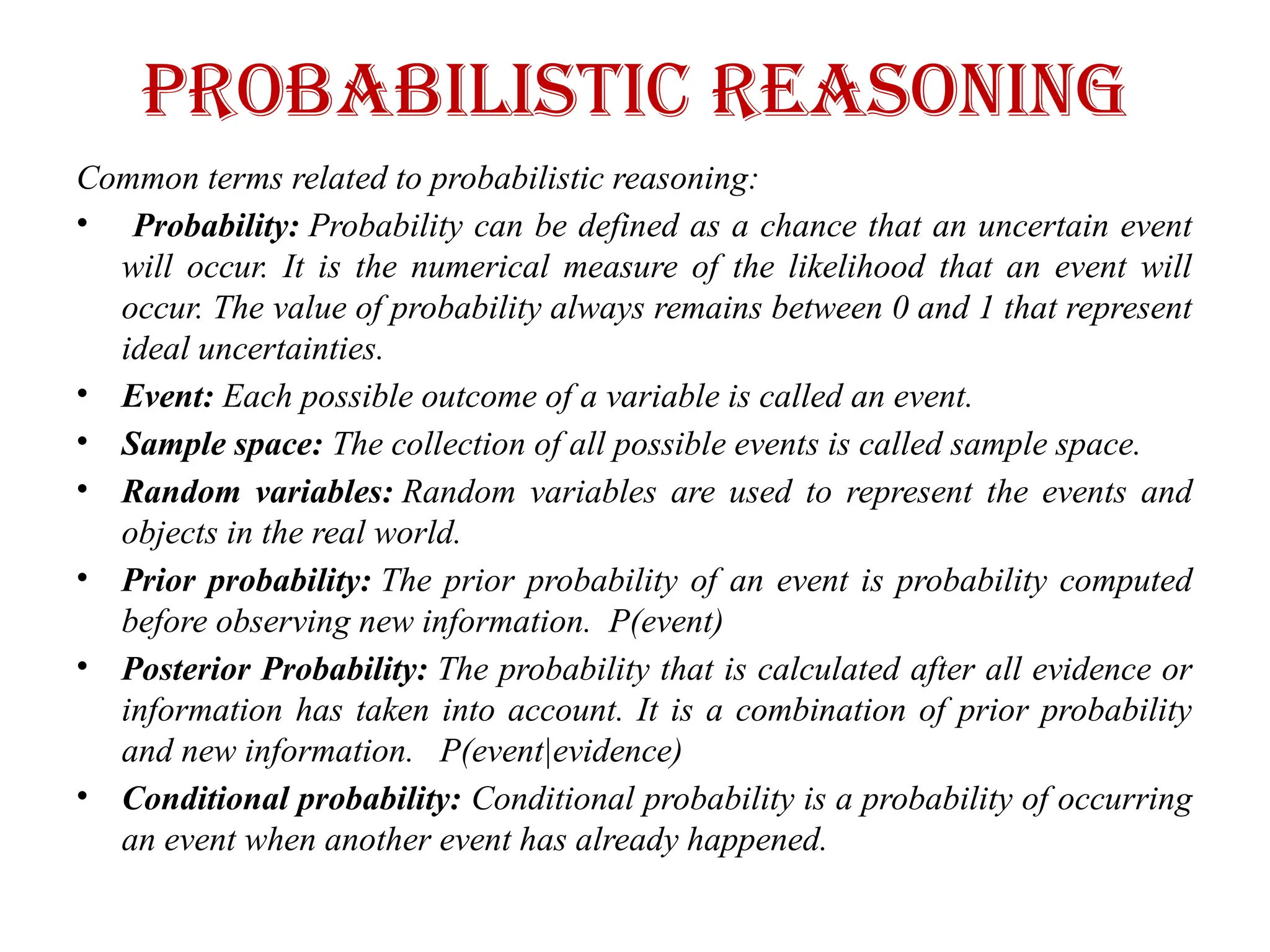 Probabilistic Reasoning
Common terms related to probabilistic reasoning:
• Probability: Probability can be defined as a chance that an uncertain event
will occur. It is the numerical measure of the likelihood that an event will
occur. The value of probability always remains between 0 and 1 that represent
ideal uncertainties.
• Event: Each possible outcome of a variable is called an event.
• Sample space: The collection of all possible events is called sample space.
• Random variables: Random variables are used to represent the events and
objects in the real world.
• Prior probability: The prior probability of an event is probability computed
before observing new information. P(event)
• Posterior Probability: The probability that is calculated after all evidence or
information has taken into account. It is a combination of prior probability
and new information. P(event|evidence)
• Conditional probability: Conditional probability is a probability of occurring
an event when another event has already happened.
 