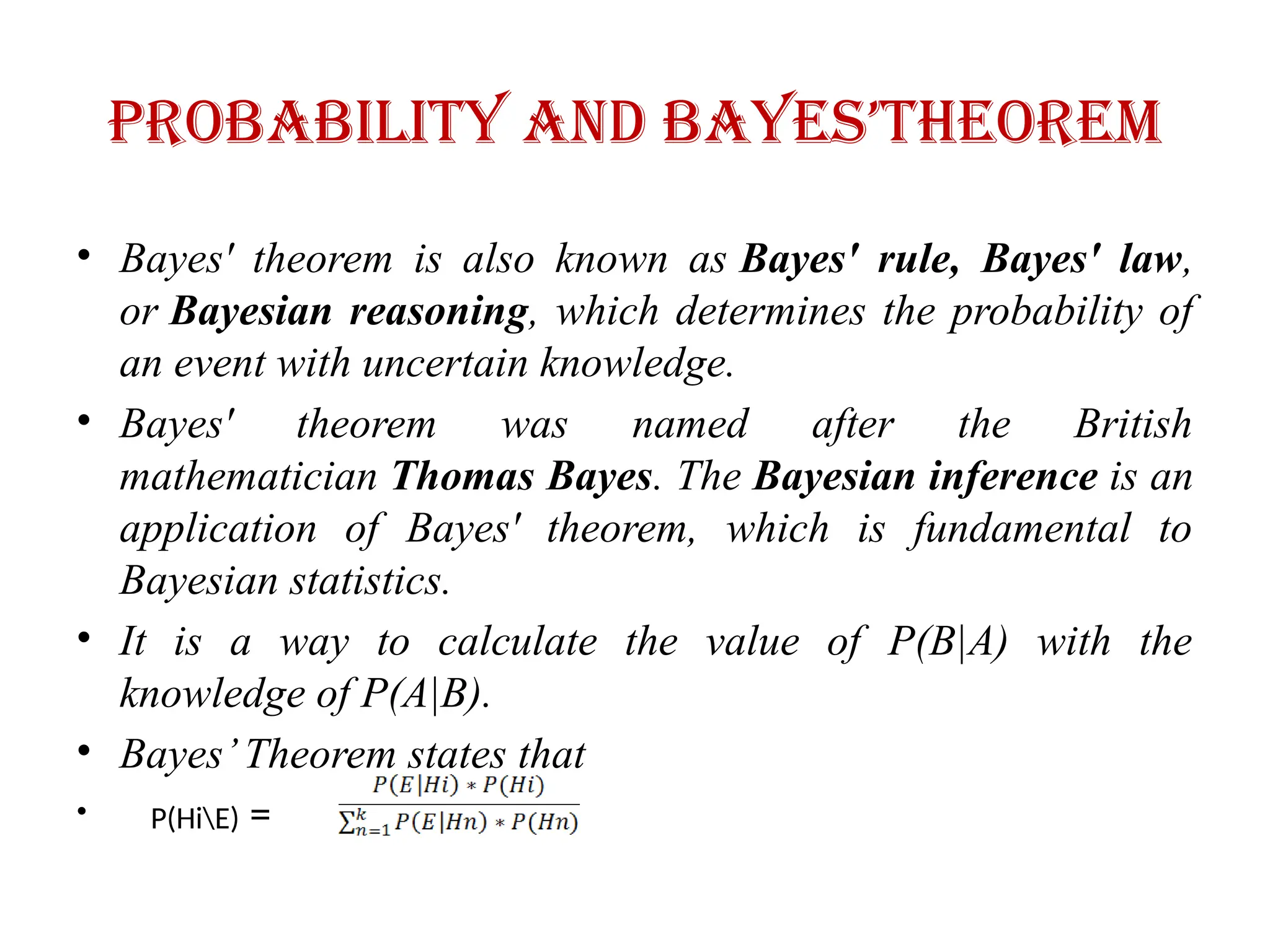 Probability and bayes’theorem
• Bayes' theorem is also known as Bayes' rule, Bayes' law,
or Bayesian reasoning, which determines the probability of
an event with uncertain knowledge.
• Bayes' theorem was named after the British
mathematician Thomas Bayes. The Bayesian inference is an
application of Bayes' theorem, which is fundamental to
Bayesian statistics.
• It is a way to calculate the value of P(B|A) with the
knowledge of P(A|B).
• Bayes’Theorem states that
• P(HiE) =
 