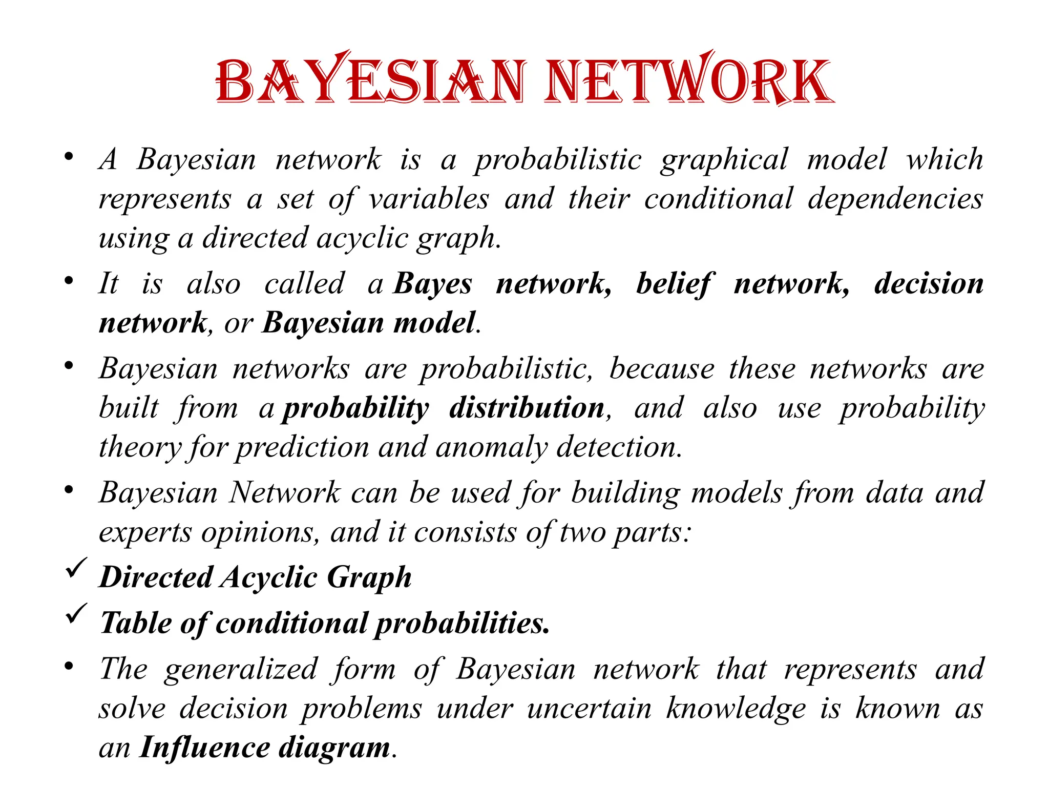 Bayesian Network
• A Bayesian network is a probabilistic graphical model which
represents a set of variables and their conditional dependencies
using a directed acyclic graph.
• It is also called a Bayes network, belief network, decision
network, or Bayesian model.
• Bayesian networks are probabilistic, because these networks are
built from a probability distribution, and also use probability
theory for prediction and anomaly detection.
• Bayesian Network can be used for building models from data and
experts opinions, and it consists of two parts:
 Directed Acyclic Graph
 Table of conditional probabilities.
• The generalized form of Bayesian network that represents and
solve decision problems under uncertain knowledge is known as
an Influence diagram.
 