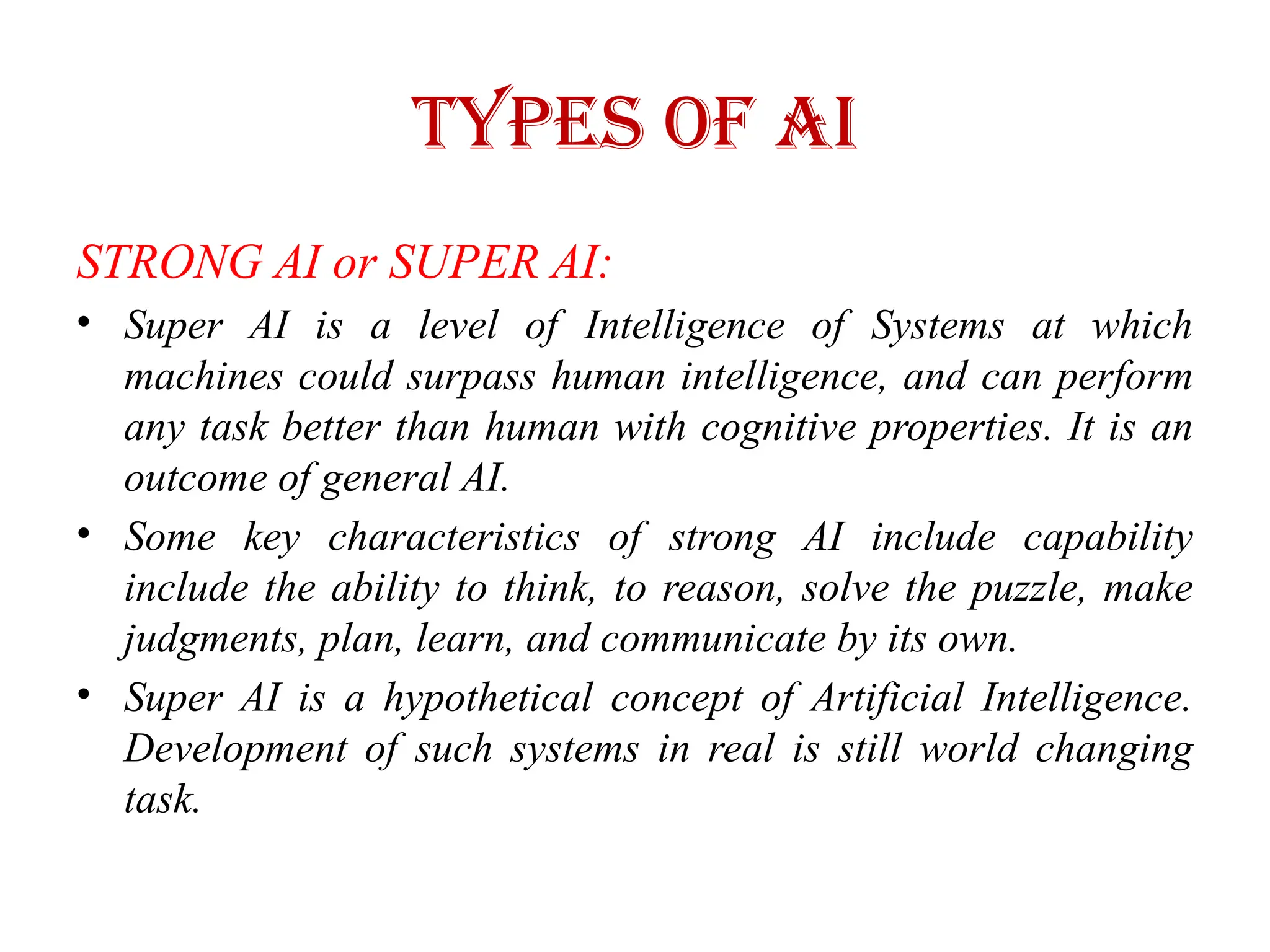 Types of AI
STRONG AI or SUPER AI:
• Super AI is a level of Intelligence of Systems at which
machines could surpass human intelligence, and can perform
any task better than human with cognitive properties. It is an
outcome of general AI.
• Some key characteristics of strong AI include capability
include the ability to think, to reason, solve the puzzle, make
judgments, plan, learn, and communicate by its own.
• Super AI is a hypothetical concept of Artificial Intelligence.
Development of such systems in real is still world changing
task.
 