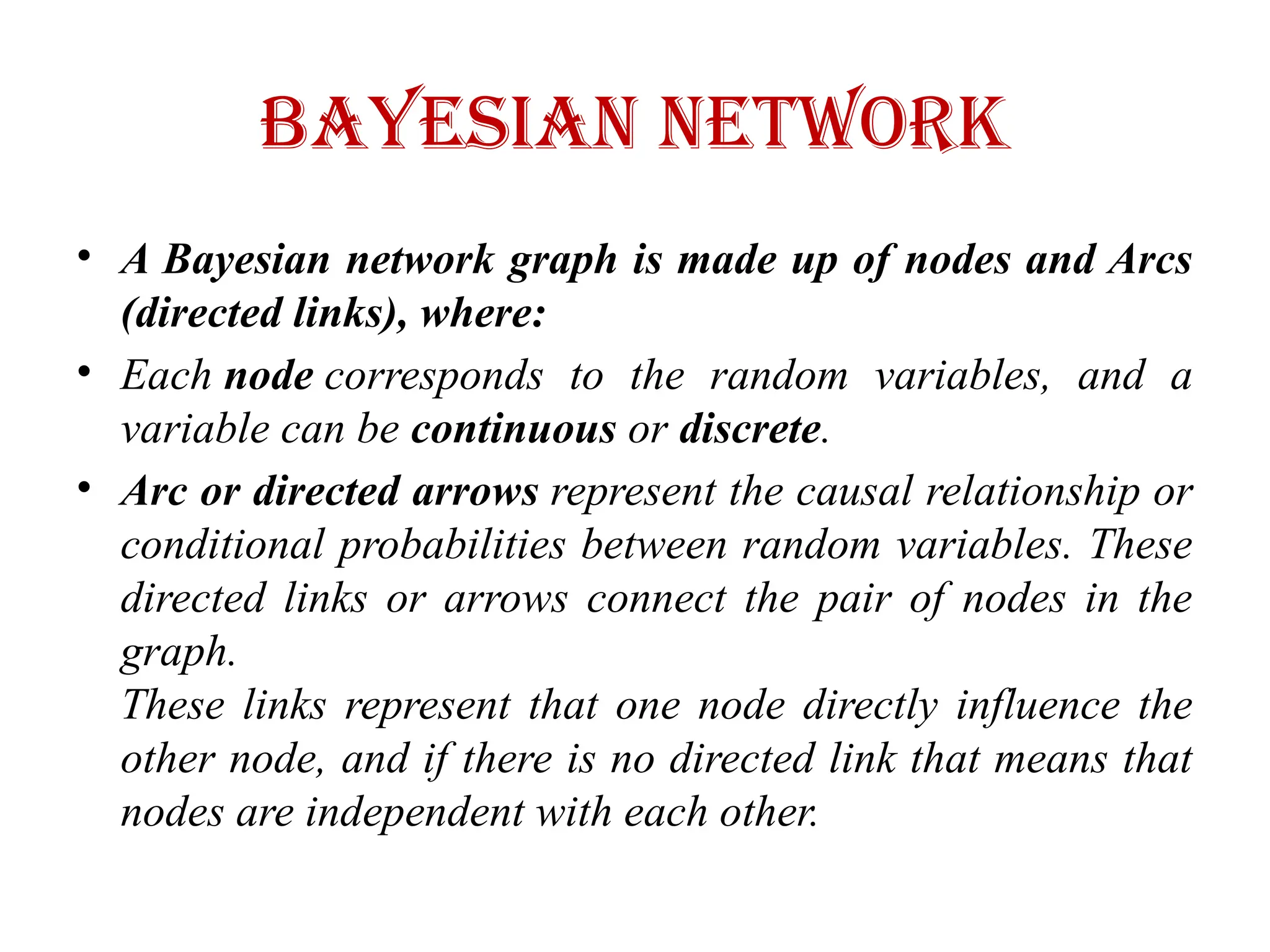 Bayesian Network
• A Bayesian network graph is made up of nodes and Arcs
(directed links), where:
• Each node corresponds to the random variables, and a
variable can be continuous or discrete.
• Arc or directed arrows represent the causal relationship or
conditional probabilities between random variables. These
directed links or arrows connect the pair of nodes in the
graph.
These links represent that one node directly influence the
other node, and if there is no directed link that means that
nodes are independent with each other.
 