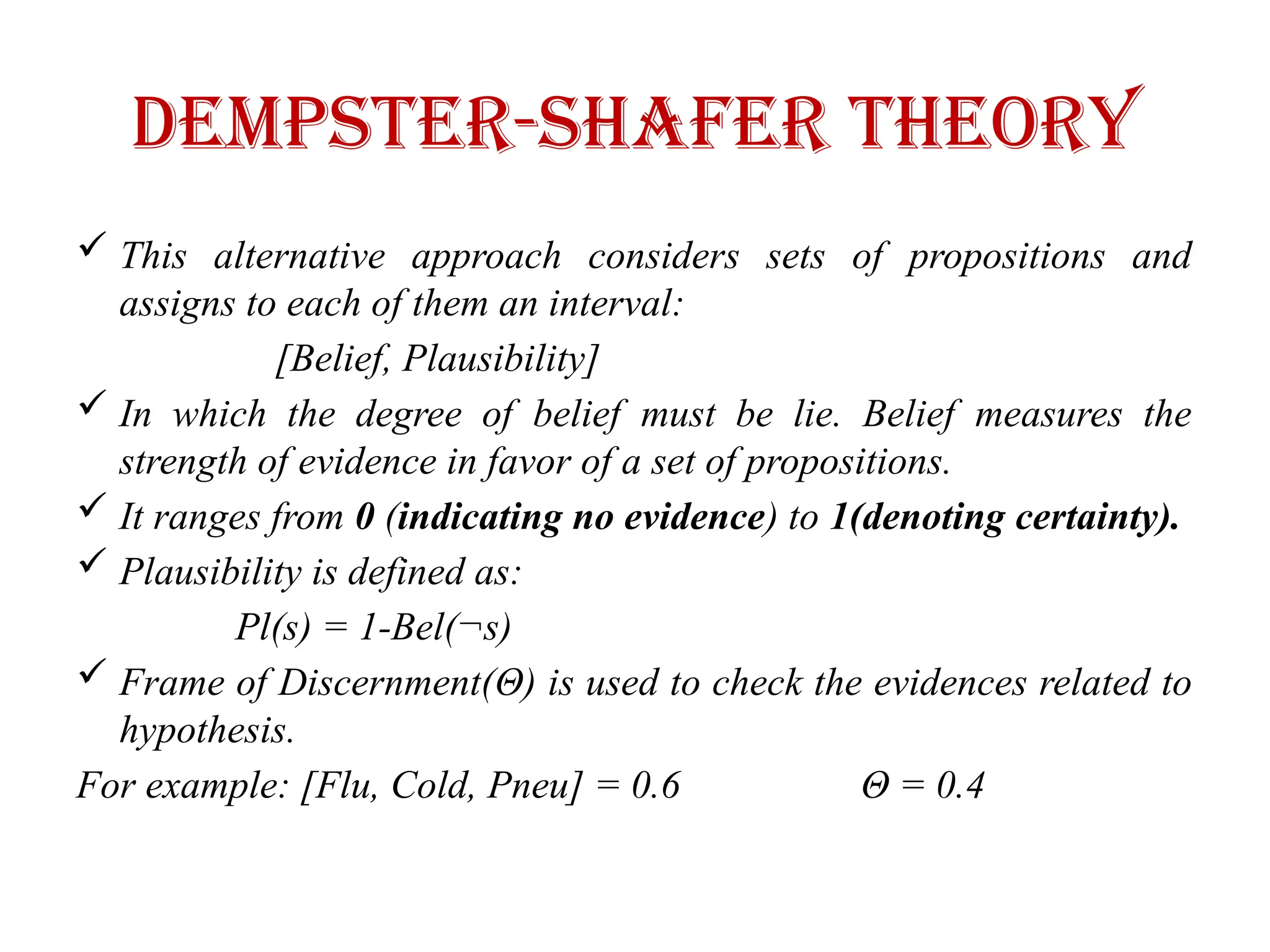 Dempster-shafer theory
 This alternative approach considers sets of propositions and
assigns to each of them an interval:
[Belief, Plausibility]
 In which the degree of belief must be lie. Belief measures the
strength of evidence in favor of a set of propositions.
 It ranges from 0 (indicating no evidence) to 1(denoting certainty).
 Plausibility is defined as:
Pl(s) = 1-Bel(¬s)
 Frame of Discernment(Θ) is used to check the evidences related to
hypothesis.
For example: [Flu, Cold, Pneu] = 0.6 Θ = 0.4
 