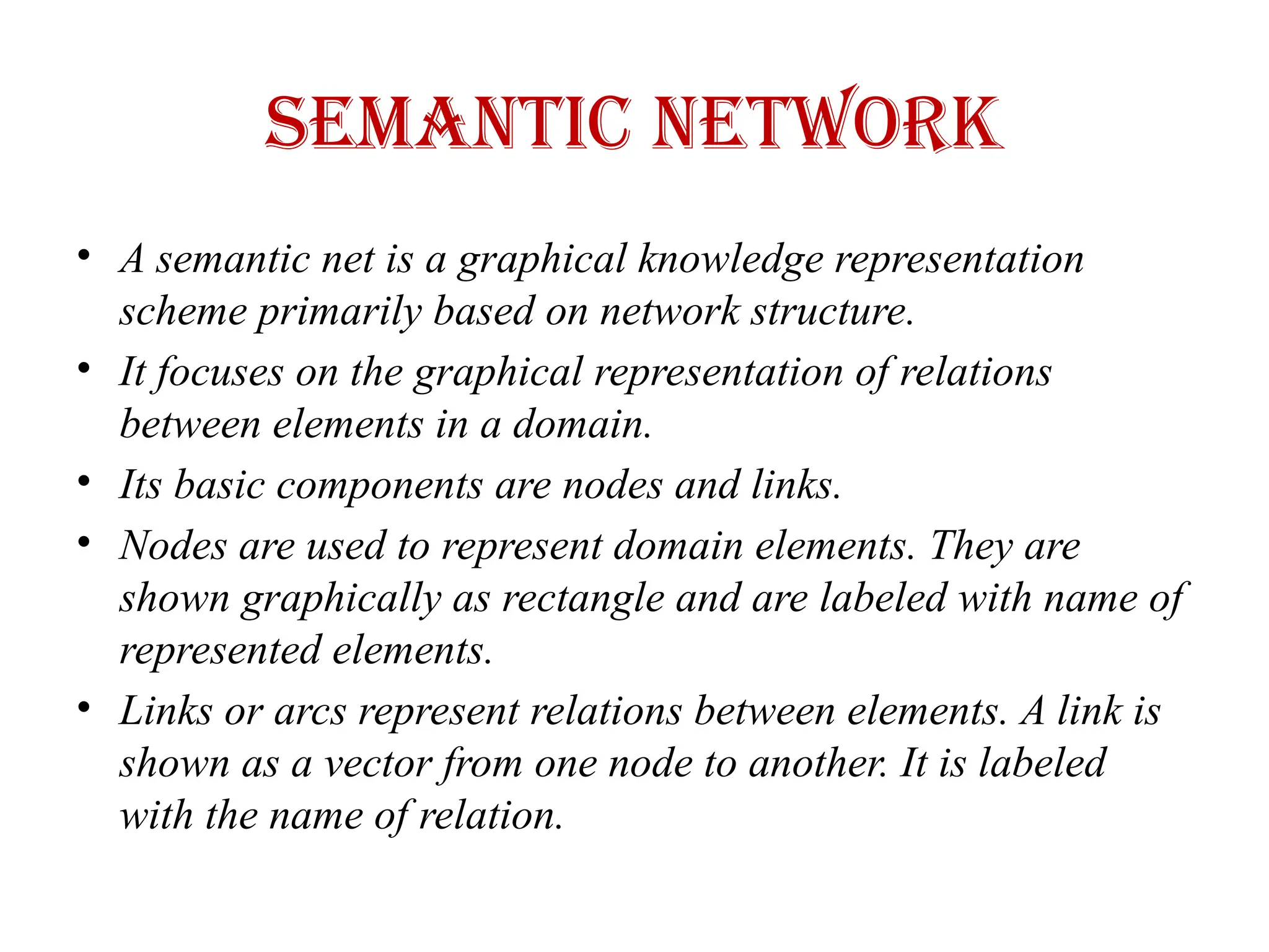 Semantic Network
• A semantic net is a graphical knowledge representation
scheme primarily based on network structure.
• It focuses on the graphical representation of relations
between elements in a domain.
• Its basic components are nodes and links.
• Nodes are used to represent domain elements. They are
shown graphically as rectangle and are labeled with name of
represented elements.
• Links or arcs represent relations between elements. A link is
shown as a vector from one node to another. It is labeled
with the name of relation.
 
