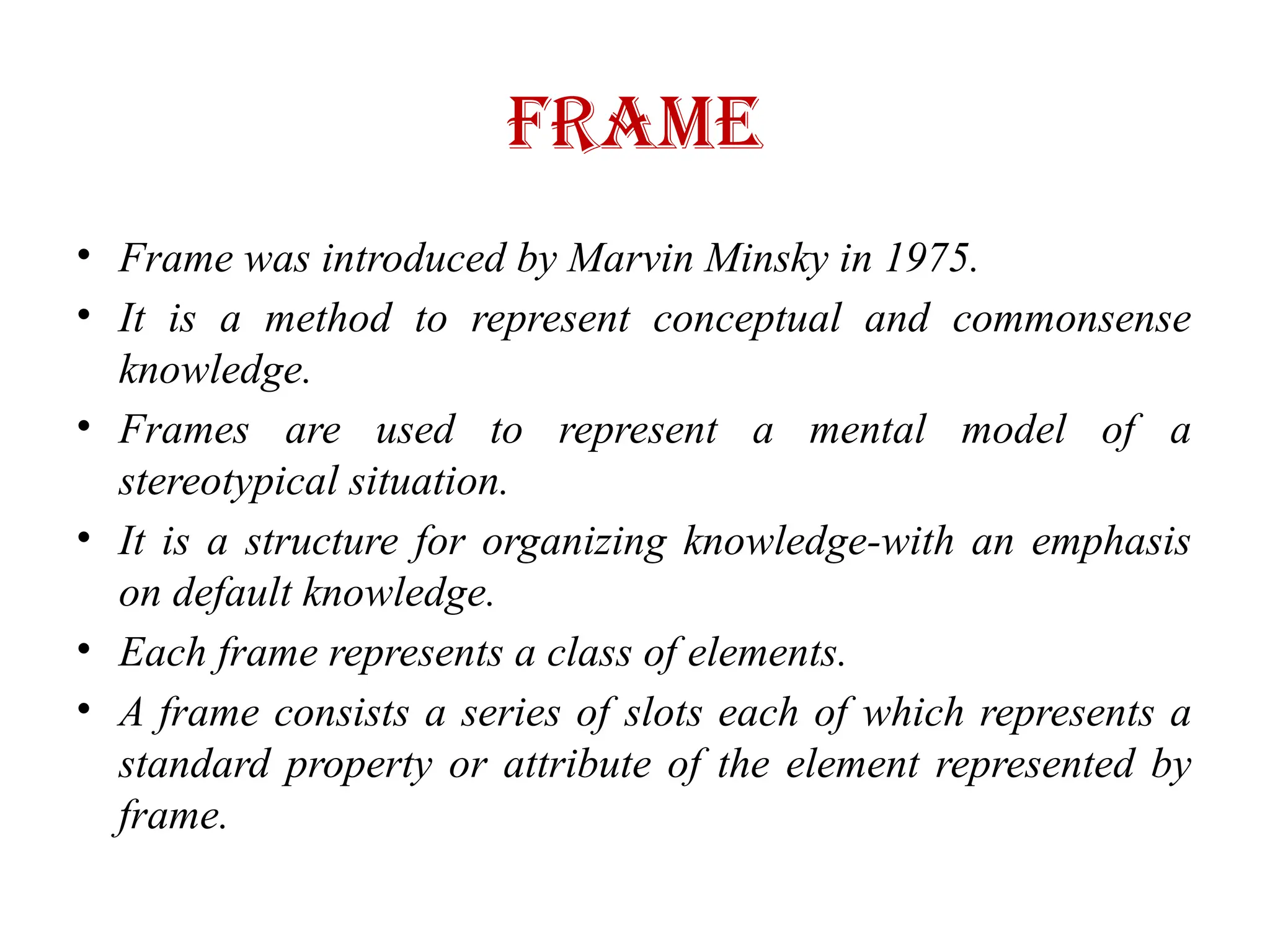 Frame
• Frame was introduced by Marvin Minsky in 1975.
• It is a method to represent conceptual and commonsense
knowledge.
• Frames are used to represent a mental model of a
stereotypical situation.
• It is a structure for organizing knowledge-with an emphasis
on default knowledge.
• Each frame represents a class of elements.
• A frame consists a series of slots each of which represents a
standard property or attribute of the element represented by
frame.
 