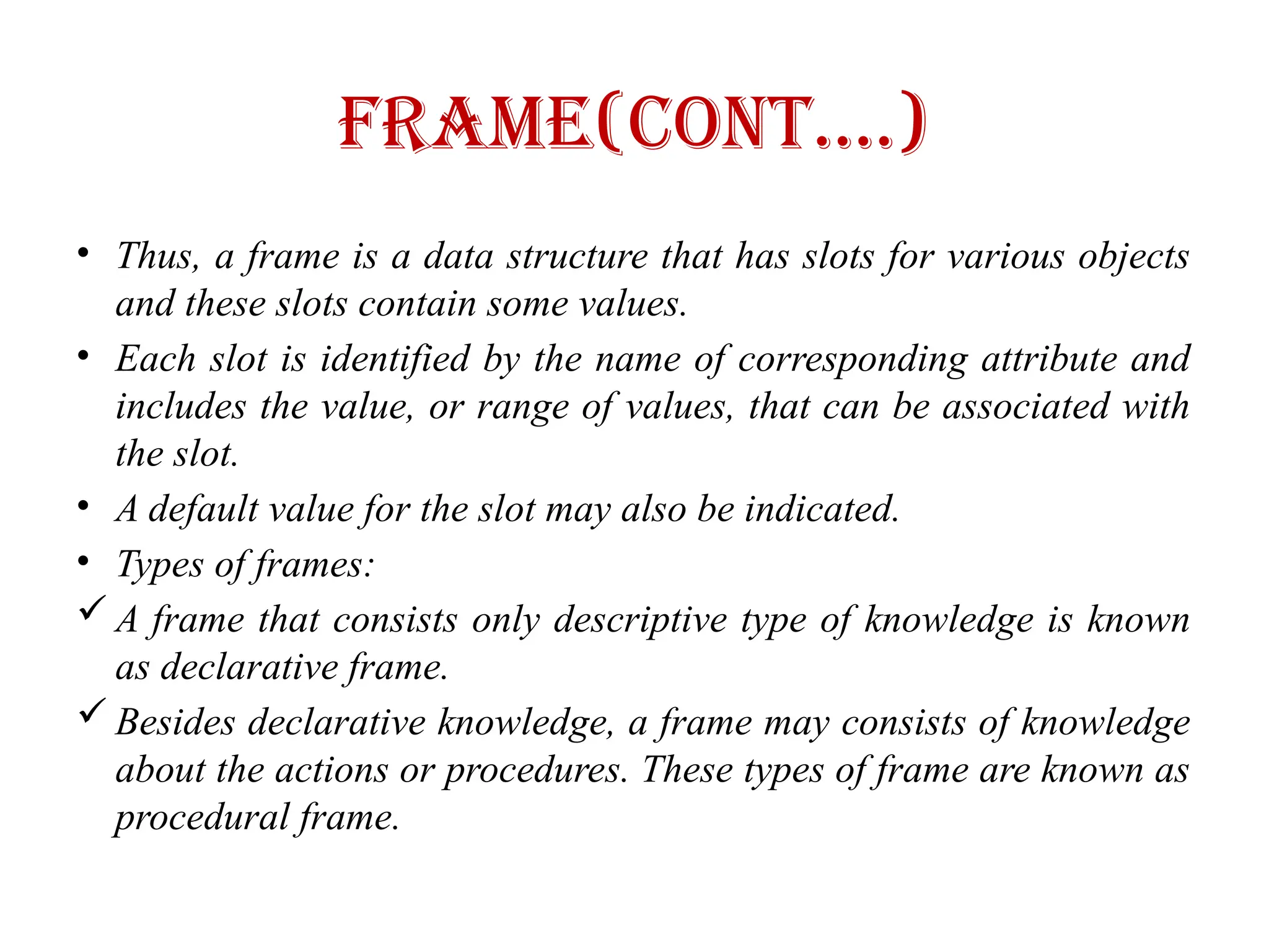 Frame(Cont….)
• Thus, a frame is a data structure that has slots for various objects
and these slots contain some values.
• Each slot is identified by the name of corresponding attribute and
includes the value, or range of values, that can be associated with
the slot.
• A default value for the slot may also be indicated.
• Types of frames:
 A frame that consists only descriptive type of knowledge is known
as declarative frame.
 Besides declarative knowledge, a frame may consists of knowledge
about the actions or procedures. These types of frame are known as
procedural frame.
 