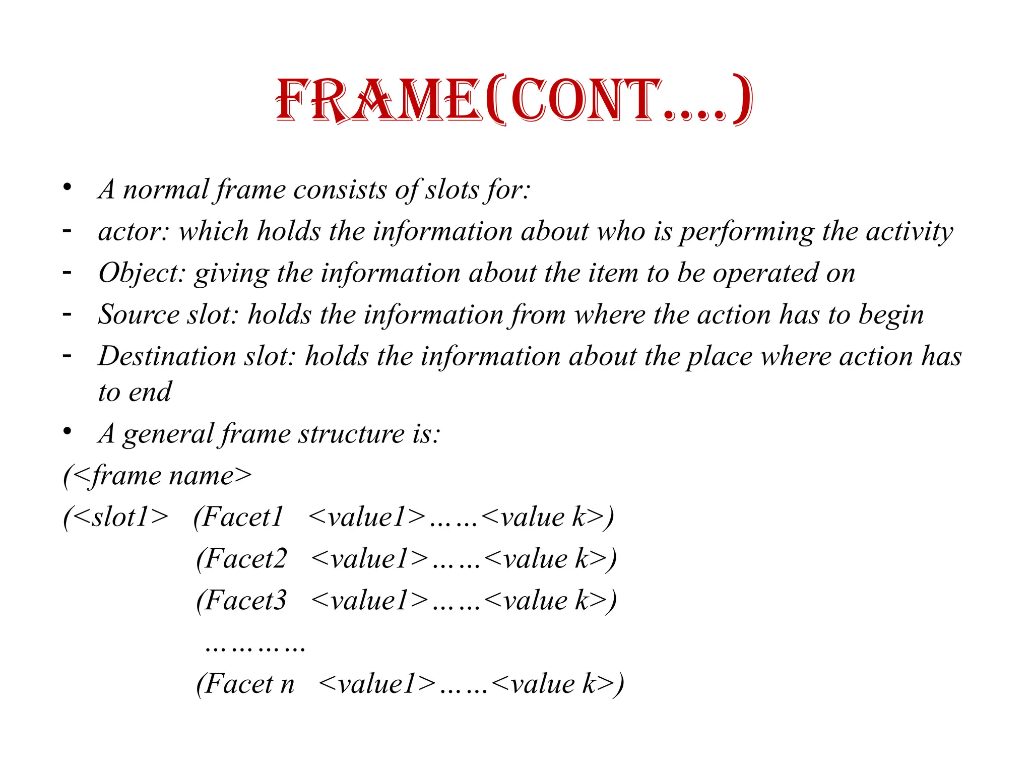 Frame(Cont….)
• A normal frame consists of slots for:
- actor: which holds the information about who is performing the activity
- Object: giving the information about the item to be operated on
- Source slot: holds the information from where the action has to begin
- Destination slot: holds the information about the place where action has
to end
• A general frame structure is:
(<frame name>
(<slot1> (Facet1 <value1>……<value k>)
(Facet2 <value1>……<value k>)
(Facet3 <value1>……<value k>)
…………
(Facet n <value1>……<value k>)
 