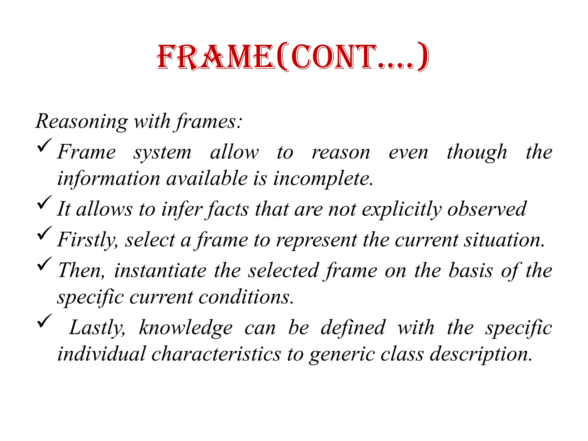 Frame(Cont….)
Reasoning with frames:
 Frame system allow to reason even though the
information available is incomplete.
 It allows to infer facts that are not explicitly observed
 Firstly, select a frame to represent the current situation.
 Then, instantiate the selected frame on the basis of the
specific current conditions.
 Lastly, knowledge can be defined with the specific
individual characteristics to generic class description.
 