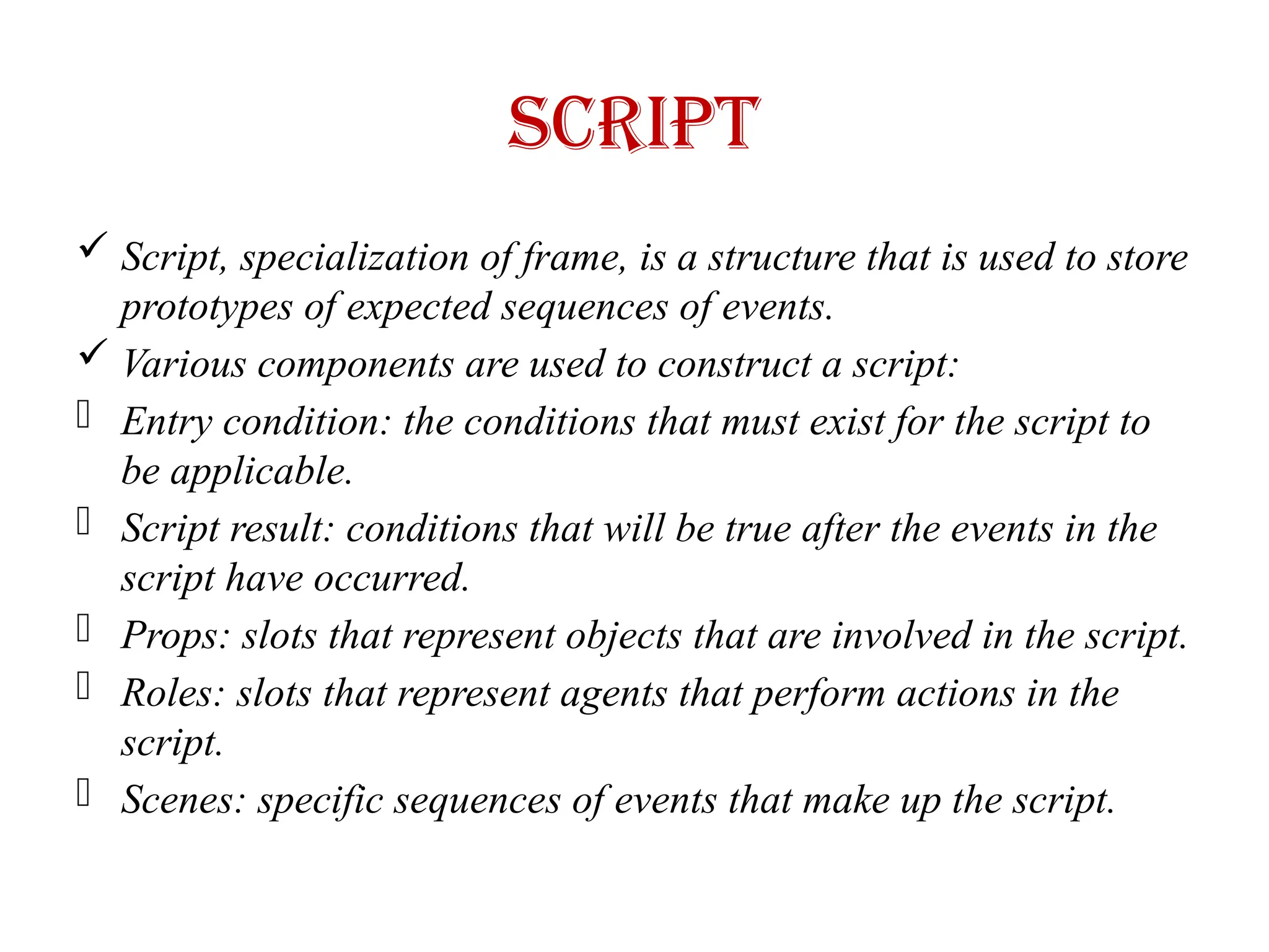 Script
 Script, specialization of frame, is a structure that is used to store
prototypes of expected sequences of events.
 Various components are used to construct a script:
- Entry condition: the conditions that must exist for the script to
be applicable.
- Script result: conditions that will be true after the events in the
script have occurred.
- Props: slots that represent objects that are involved in the script.
- Roles: slots that represent agents that perform actions in the
script.
- Scenes: specific sequences of events that make up the script.
 