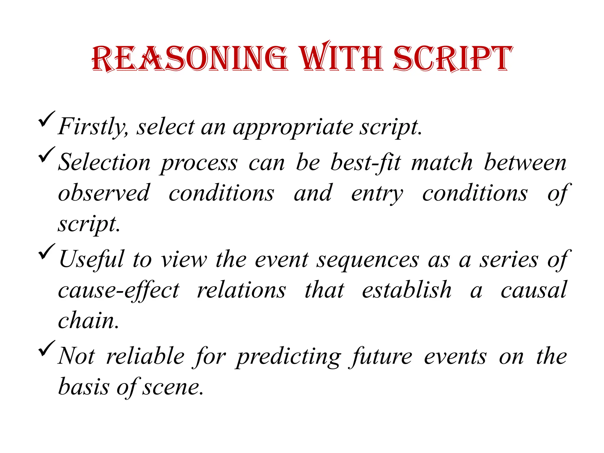 Reasoning with ScripT
Firstly, select an appropriate script.
Selection process can be best-fit match between
observed conditions and entry conditions of
script.
Useful to view the event sequences as a series of
cause-effect relations that establish a causal
chain.
Not reliable for predicting future events on the
basis of scene.
 