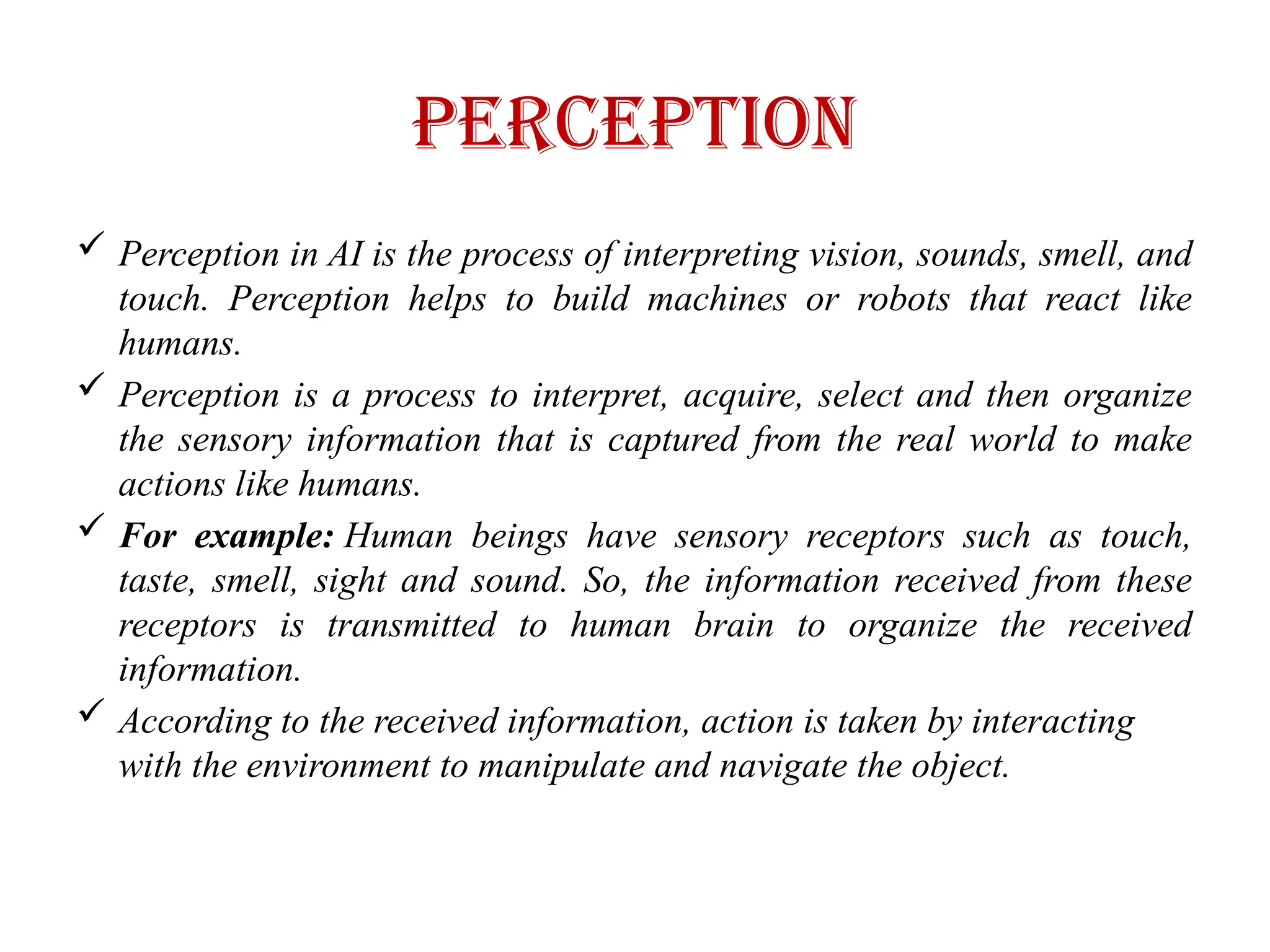 Perception
 Perception in AI is the process of interpreting vision, sounds, smell, and
touch. Perception helps to build machines or robots that react like
humans.
 Perception is a process to interpret, acquire, select and then organize
the sensory information that is captured from the real world to make
actions like humans.
 For example: Human beings have sensory receptors such as touch,
taste, smell, sight and sound. So, the information received from these
receptors is transmitted to human brain to organize the received
information.
 According to the received information, action is taken by interacting
with the environment to manipulate and navigate the object.
 