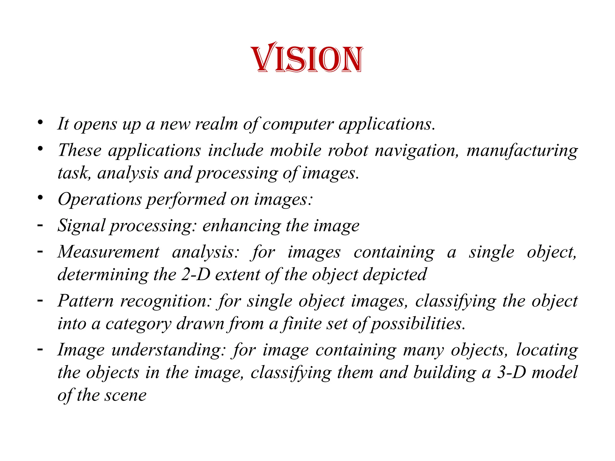 Vision
• It opens up a new realm of computer applications.
• These applications include mobile robot navigation, manufacturing
task, analysis and processing of images.
• Operations performed on images:
- Signal processing: enhancing the image
- Measurement analysis: for images containing a single object,
determining the 2-D extent of the object depicted
- Pattern recognition: for single object images, classifying the object
into a category drawn from a finite set of possibilities.
- Image understanding: for image containing many objects, locating
the objects in the image, classifying them and building a 3-D model
of the scene
 