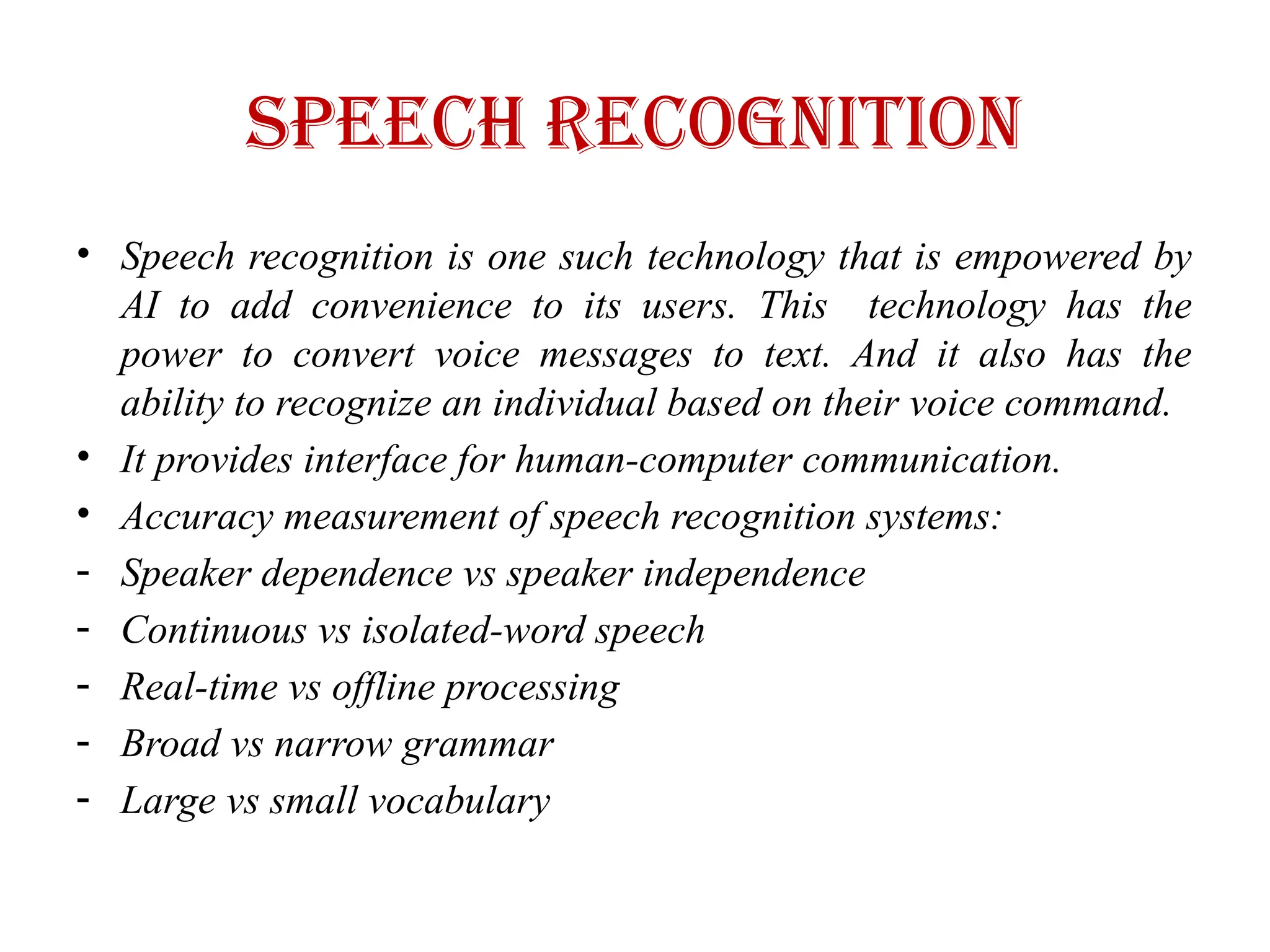 Speech recognition
• Speech recognition is one such technology that is empowered by
AI to add convenience to its users. This technology has the
power to convert voice messages to text. And it also has the
ability to recognize an individual based on their voice command.
• It provides interface for human-computer communication.
• Accuracy measurement of speech recognition systems:
- Speaker dependence vs speaker independence
- Continuous vs isolated-word speech
- Real-time vs offline processing
- Broad vs narrow grammar
- Large vs small vocabulary
 