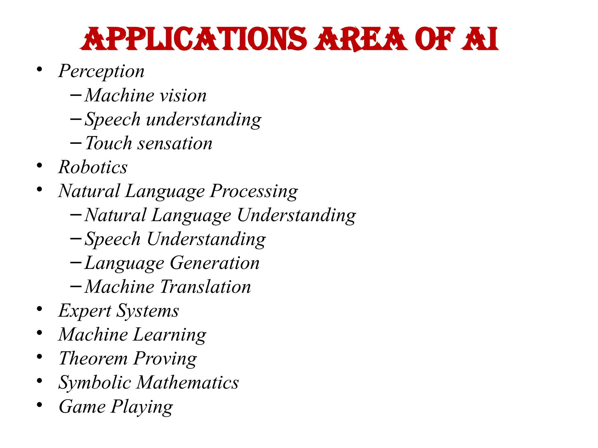 Applications area of AI
• Perception
– Machine vision
– Speech understanding
– Touch sensation
• Robotics
• Natural Language Processing
– Natural Language Understanding
– Speech Understanding
– Language Generation
– Machine Translation
• Expert Systems
• Machine Learning
• Theorem Proving
• Symbolic Mathematics
• Game Playing
 