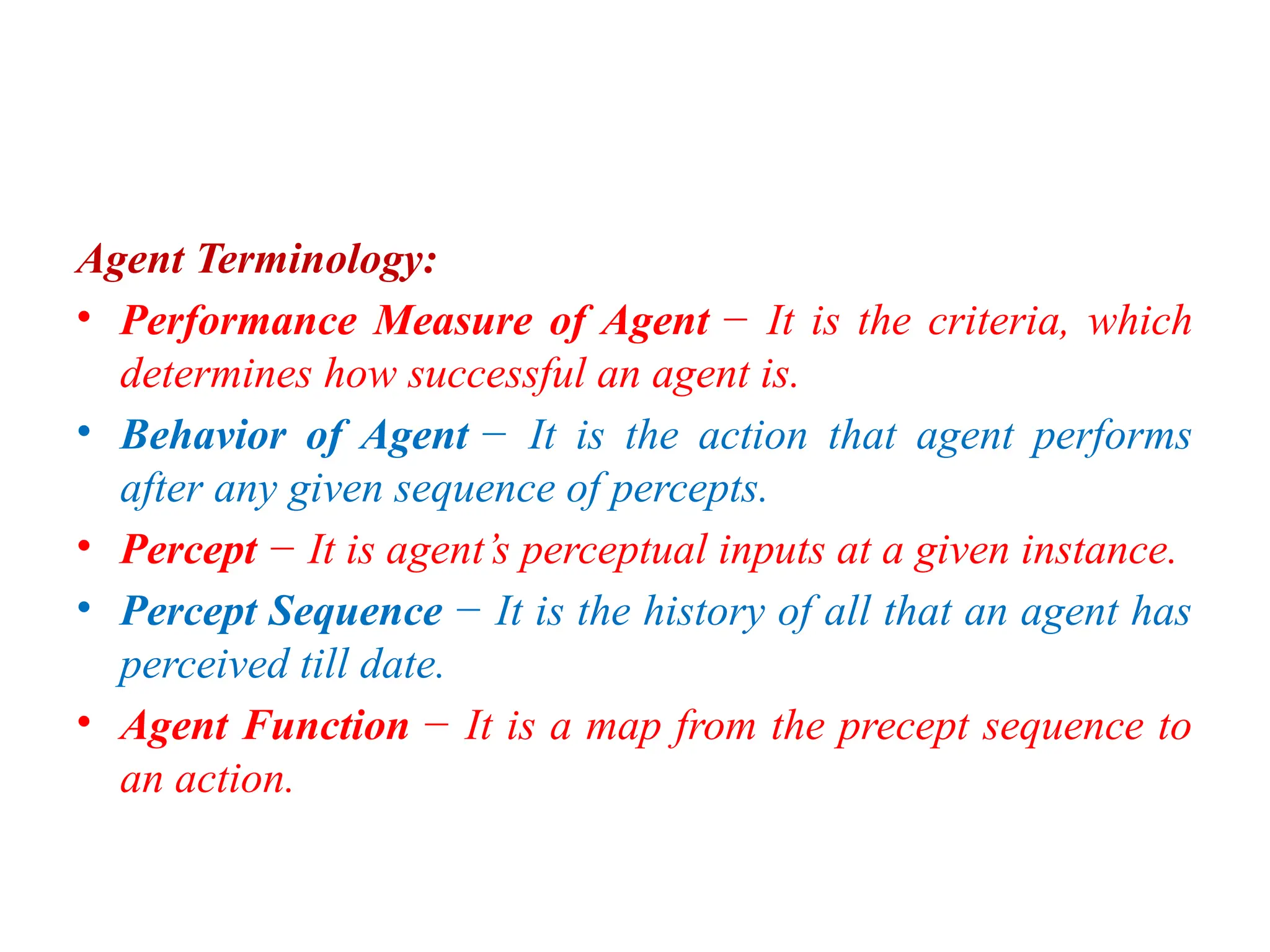 Agent Terminology:
• Performance Measure of Agent − It is the criteria, which
determines how successful an agent is.
• Behavior of Agent − It is the action that agent performs
after any given sequence of percepts.
• Percept − It is agent’s perceptual inputs at a given instance.
• Percept Sequence − It is the history of all that an agent has
perceived till date.
• Agent Function − It is a map from the precept sequence to
an action.
 