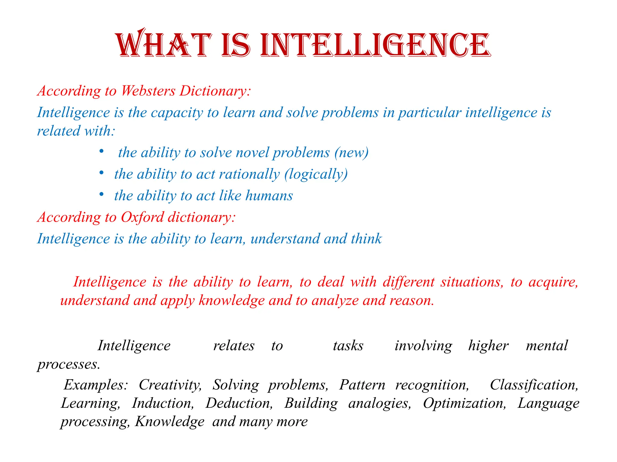 What is Intelligence
According to Websters Dictionary:
Intelligence is the capacity to learn and solve problems in particular intelligence is
related with:
• the ability to solve novel problems (new)
• the ability to act rationally (logically)
• the ability to act like humans
According to Oxford dictionary:
Intelligence is the ability to learn, understand and think
Intelligence is the ability to learn, to deal with different situations, to acquire,
understand and apply knowledge and to analyze and reason.
Intelligence relates to tasks involving higher mental
processes.
Examples: Creativity, Solving problems, Pattern recognition, Classification,
Learning, Induction, Deduction, Building analogies, Optimization, Language
processing, Knowledge and many more
 
