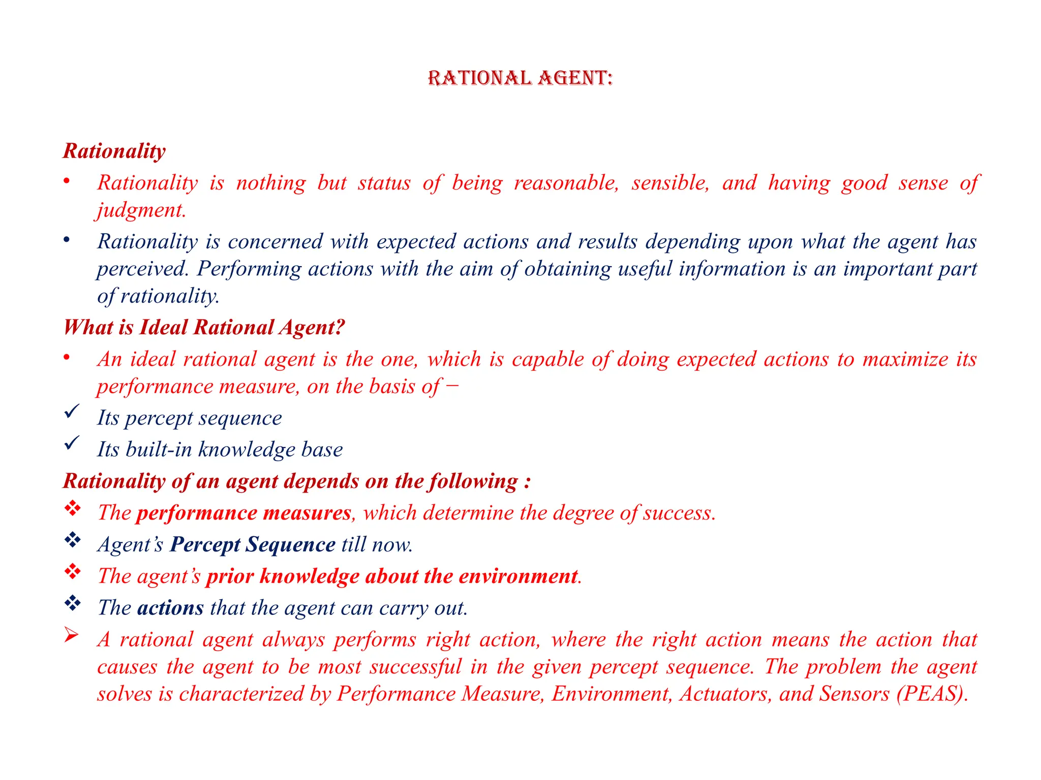 Rational Agent:
Rationality
• Rationality is nothing but status of being reasonable, sensible, and having good sense of
judgment.
• Rationality is concerned with expected actions and results depending upon what the agent has
perceived. Performing actions with the aim of obtaining useful information is an important part
of rationality.
What is Ideal Rational Agent?
• An ideal rational agent is the one, which is capable of doing expected actions to maximize its
performance measure, on the basis of −
 Its percept sequence
 Its built-in knowledge base
Rationality of an agent depends on the following :
 The performance measures, which determine the degree of success.
 Agent’s Percept Sequence till now.
 The agent’s prior knowledge about the environment.
 The actions that the agent can carry out.
 A rational agent always performs right action, where the right action means the action that
causes the agent to be most successful in the given percept sequence. The problem the agent
solves is characterized by Performance Measure, Environment, Actuators, and Sensors (PEAS).
 