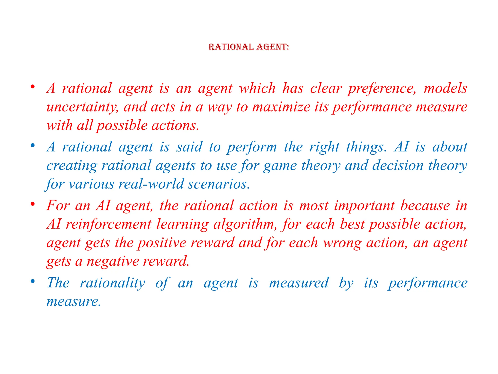 Rational Agent:
• A rational agent is an agent which has clear preference, models
uncertainty, and acts in a way to maximize its performance measure
with all possible actions.
• A rational agent is said to perform the right things. AI is about
creating rational agents to use for game theory and decision theory
for various real-world scenarios.
• For an AI agent, the rational action is most important because in
AI reinforcement learning algorithm, for each best possible action,
agent gets the positive reward and for each wrong action, an agent
gets a negative reward.
• The rationality of an agent is measured by its performance
measure.
 