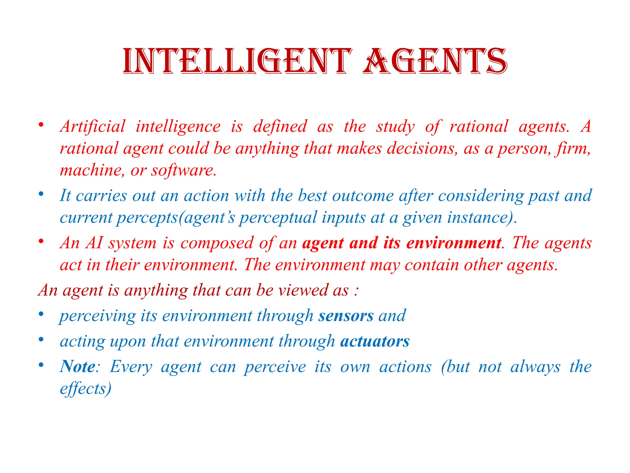 Intelligent Agents
• Artificial intelligence is defined as the study of rational agents. A
rational agent could be anything that makes decisions, as a person, firm,
machine, or software.
• It carries out an action with the best outcome after considering past and
current percepts(agent’s perceptual inputs at a given instance).
• An AI system is composed of an agent and its environment. The agents
act in their environment. The environment may contain other agents.
An agent is anything that can be viewed as :
• perceiving its environment through sensors and
• acting upon that environment through actuators
• Note: Every agent can perceive its own actions (but not always the
effects)
 