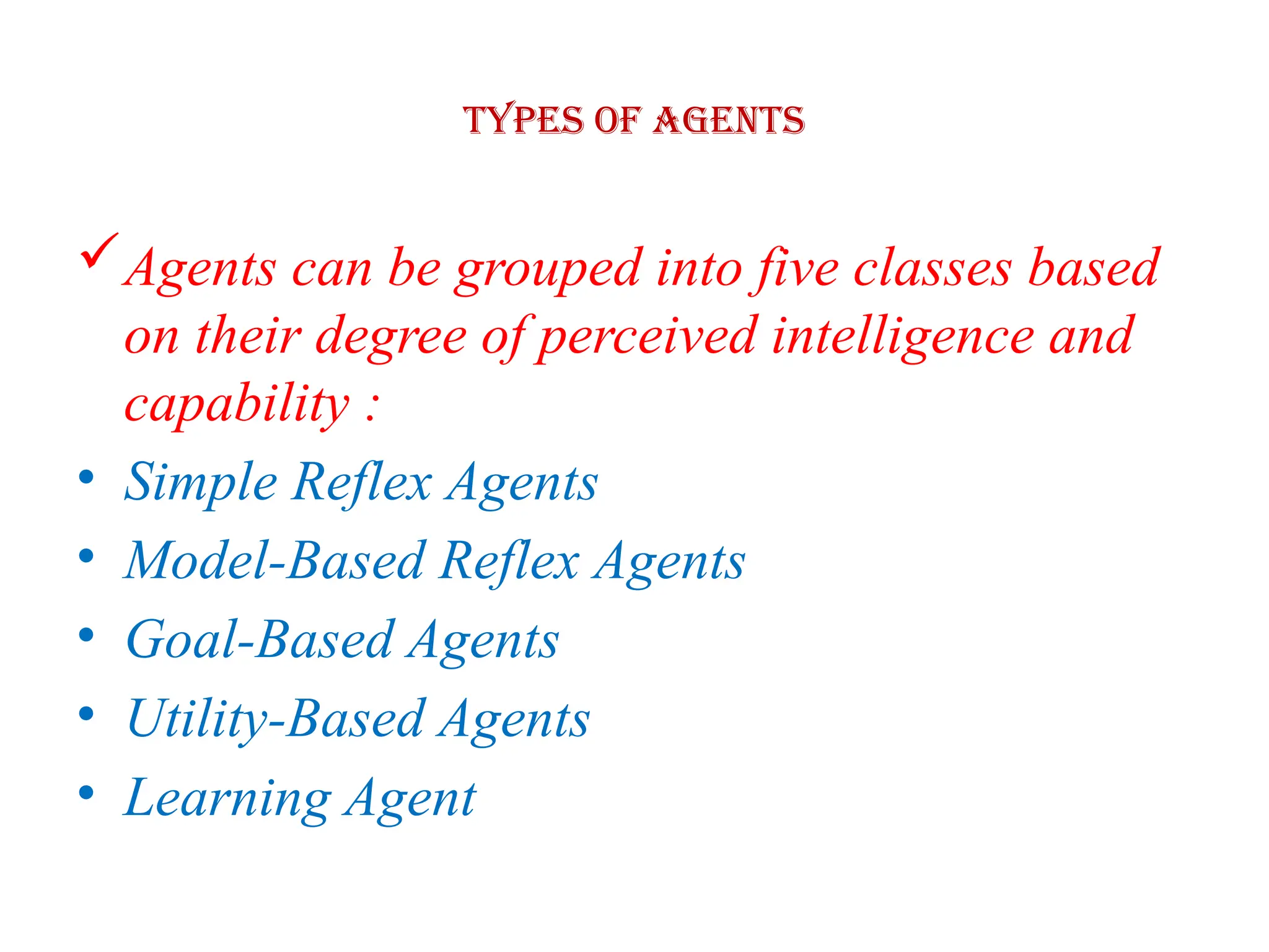 Types of Agents
Agents can be grouped into five classes based
on their degree of perceived intelligence and
capability :
• Simple Reflex Agents
• Model-Based Reflex Agents
• Goal-Based Agents
• Utility-Based Agents
• Learning Agent
 