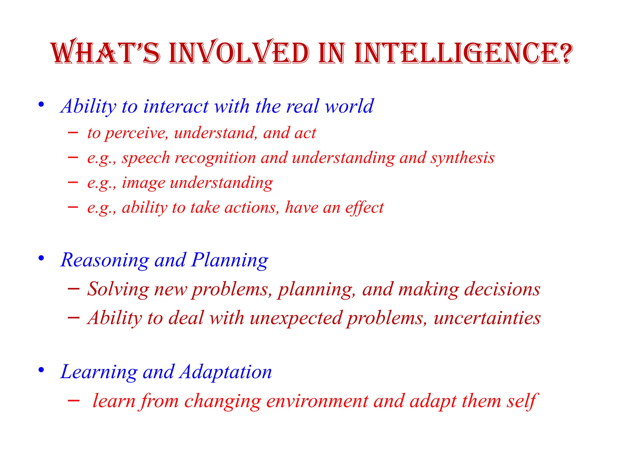 What’s Involved in Intelligence?
• Ability to interact with the real world
– to perceive, understand, and act
– e.g., speech recognition and understanding and synthesis
– e.g., image understanding
– e.g., ability to take actions, have an effect
• Reasoning and Planning
– Solving new problems, planning, and making decisions
– Ability to deal with unexpected problems, uncertainties
• Learning and Adaptation
– learn from changing environment and adapt them self
 