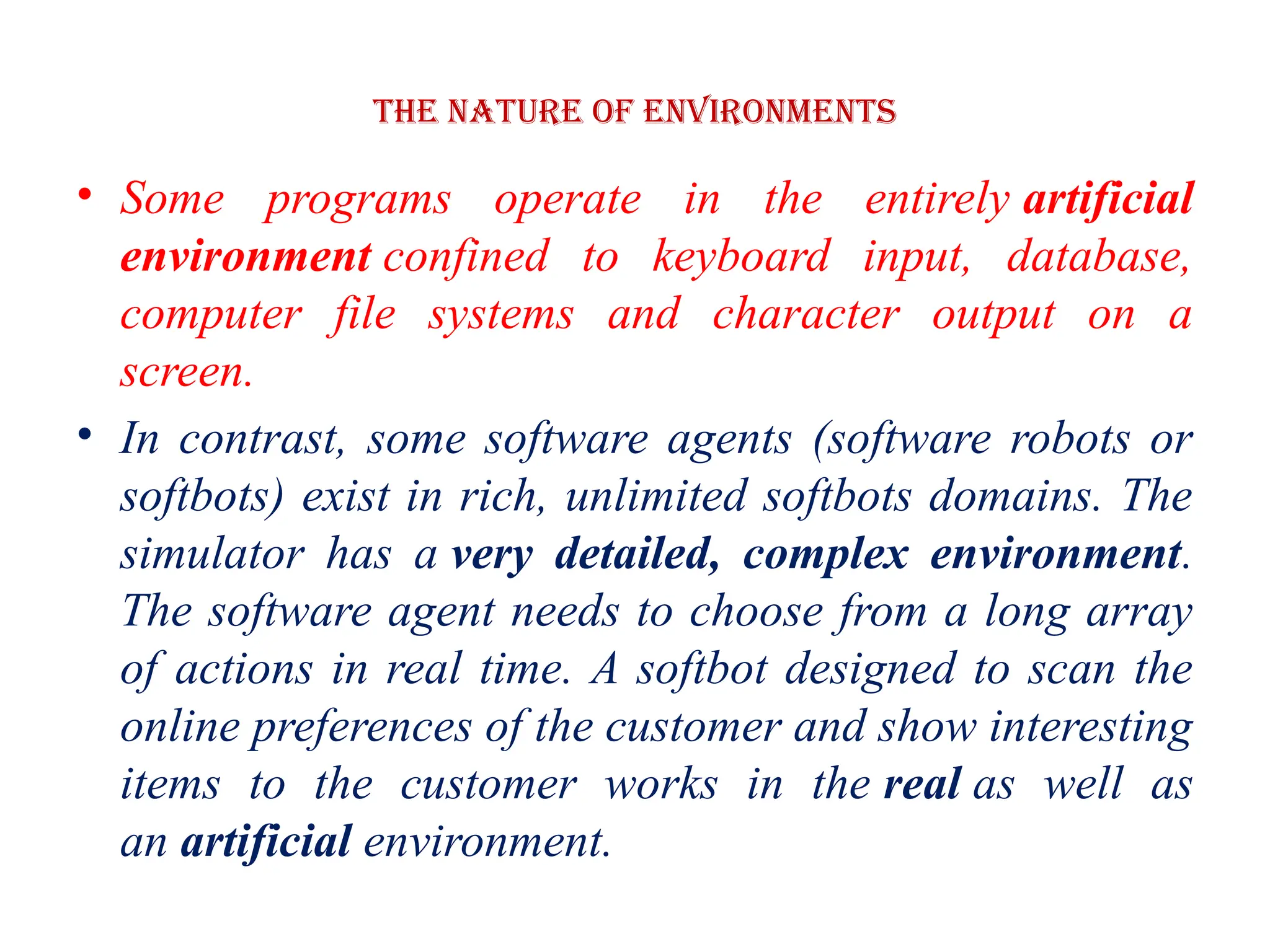 The Nature of Environments
• Some programs operate in the entirely artificial
environment confined to keyboard input, database,
computer file systems and character output on a
screen.
• In contrast, some software agents (software robots or
softbots) exist in rich, unlimited softbots domains. The
simulator has a very detailed, complex environment.
The software agent needs to choose from a long array
of actions in real time. A softbot designed to scan the
online preferences of the customer and show interesting
items to the customer works in the real as well as
an artificial environment.
 