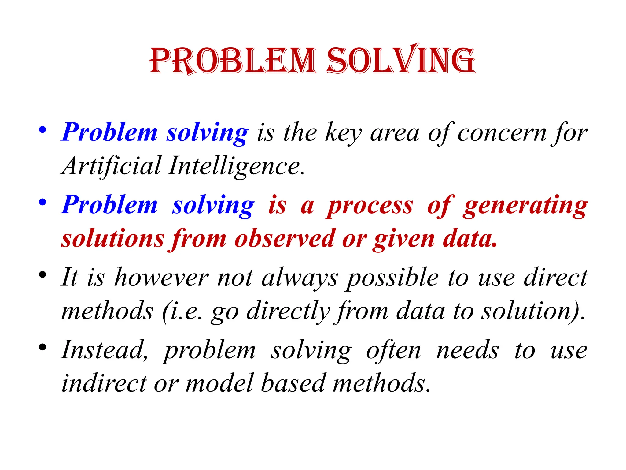 Problem Solving
• Problem solving is the key area of concern for
Artificial Intelligence.
• Problem solving is a process of generating
solutions from observed or given data.
• It is however not always possible to use direct
methods (i.e. go directly from data to solution).
• Instead, problem solving often needs to use
indirect or model based methods.
 