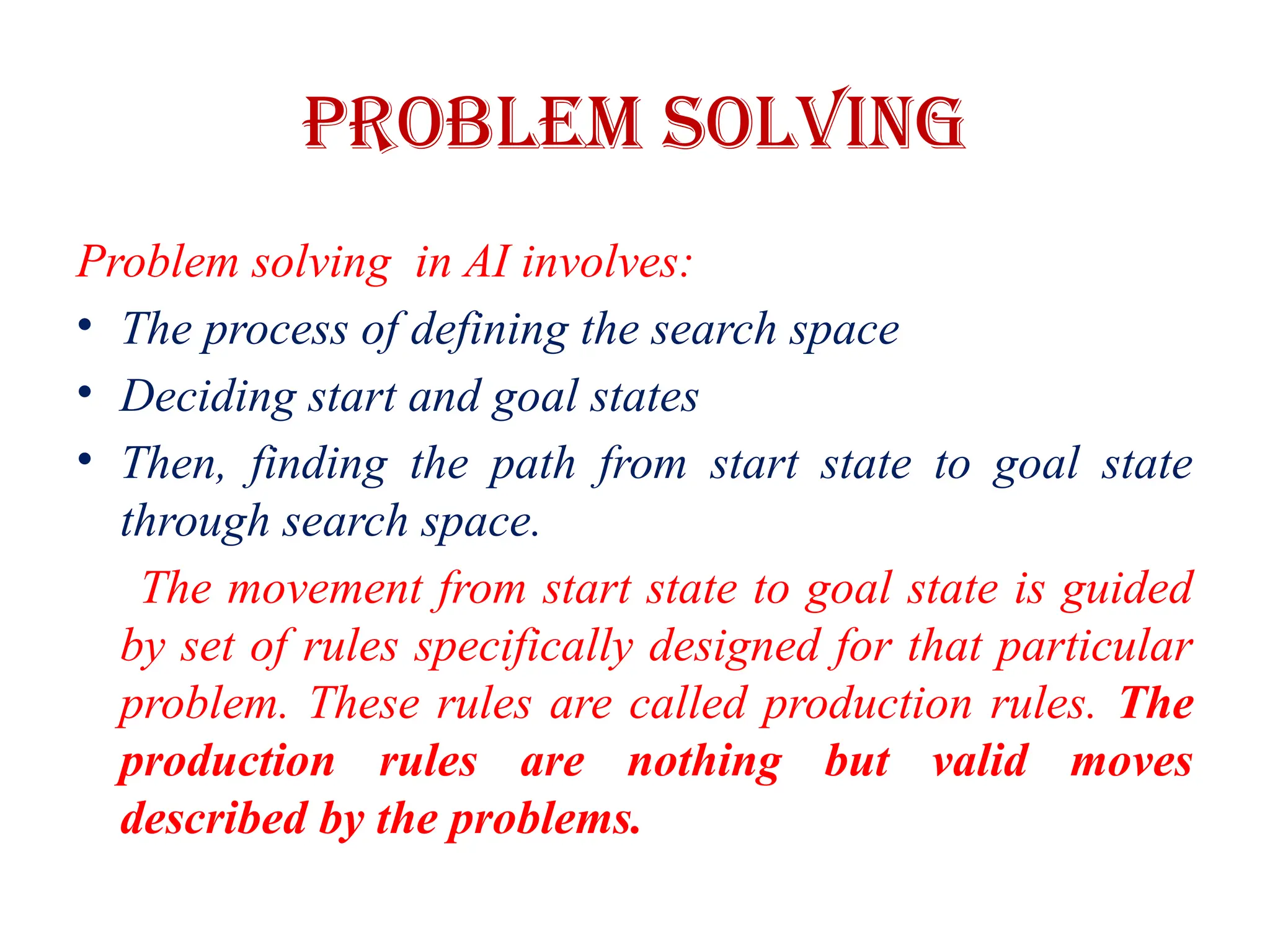 Problem Solving
Problem solving in AI involves:
• The process of defining the search space
• Deciding start and goal states
• Then, finding the path from start state to goal state
through search space.
The movement from start state to goal state is guided
by set of rules specifically designed for that particular
problem. These rules are called production rules. The
production rules are nothing but valid moves
described by the problems.
 