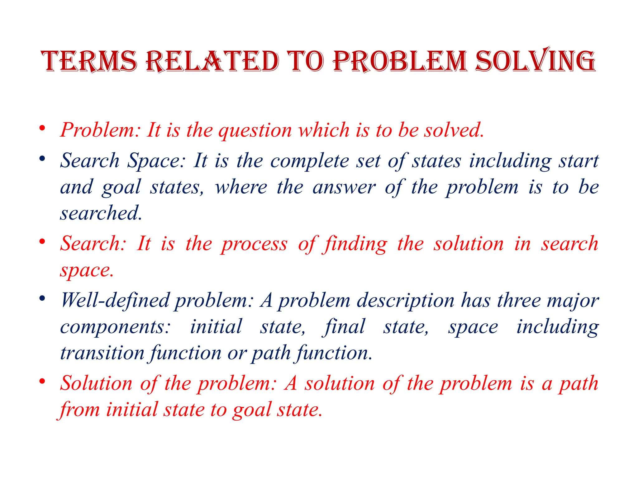 Terms related to problem solving
• Problem: It is the question which is to be solved.
• Search Space: It is the complete set of states including start
and goal states, where the answer of the problem is to be
searched.
• Search: It is the process of finding the solution in search
space.
• Well-defined problem: A problem description has three major
components: initial state, final state, space including
transition function or path function.
• Solution of the problem: A solution of the problem is a path
from initial state to goal state.
 