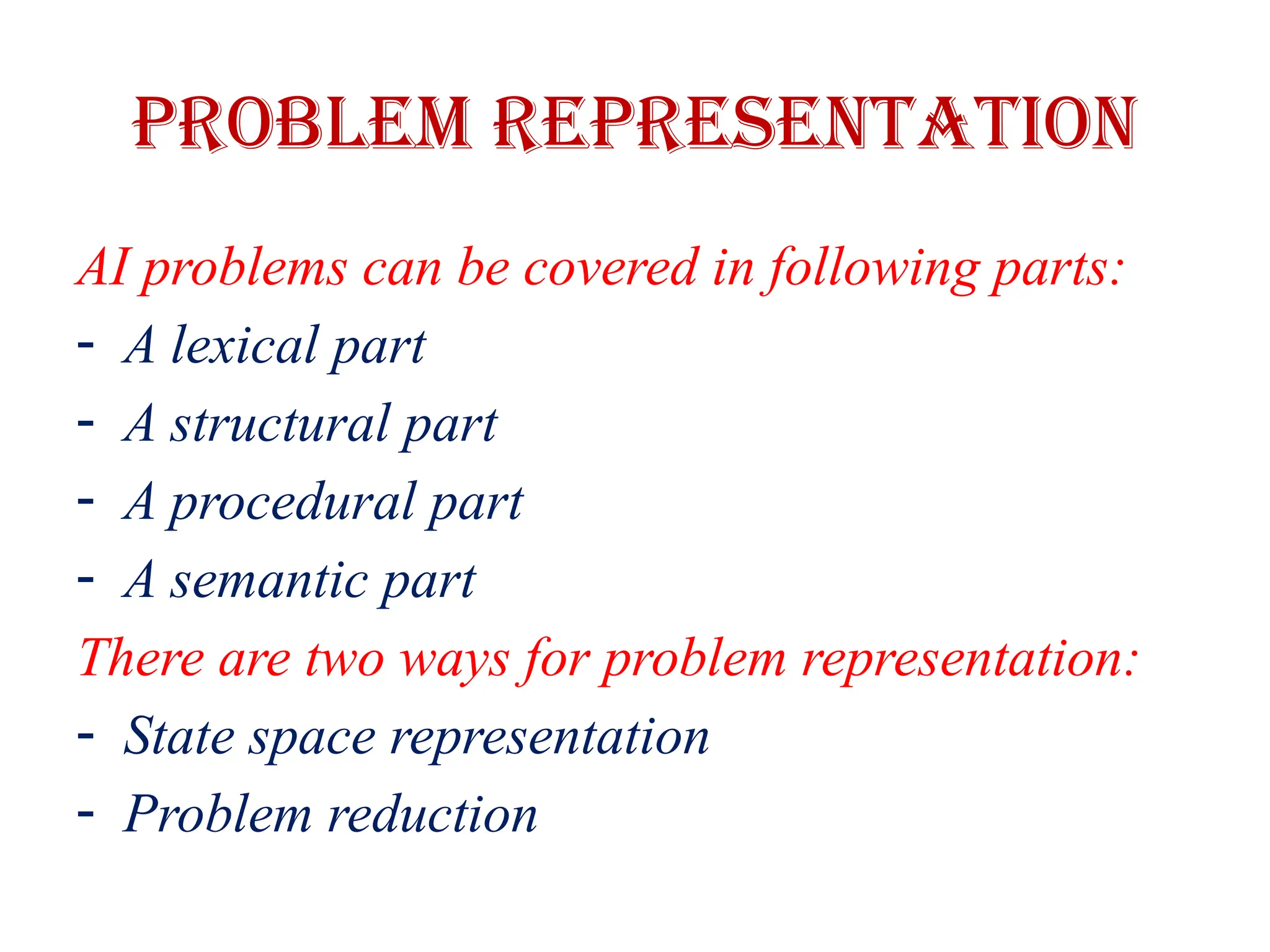 Problem representation
AI problems can be covered in following parts:
- A lexical part
- A structural part
- A procedural part
- A semantic part
There are two ways for problem representation:
- State space representation
- Problem reduction
 