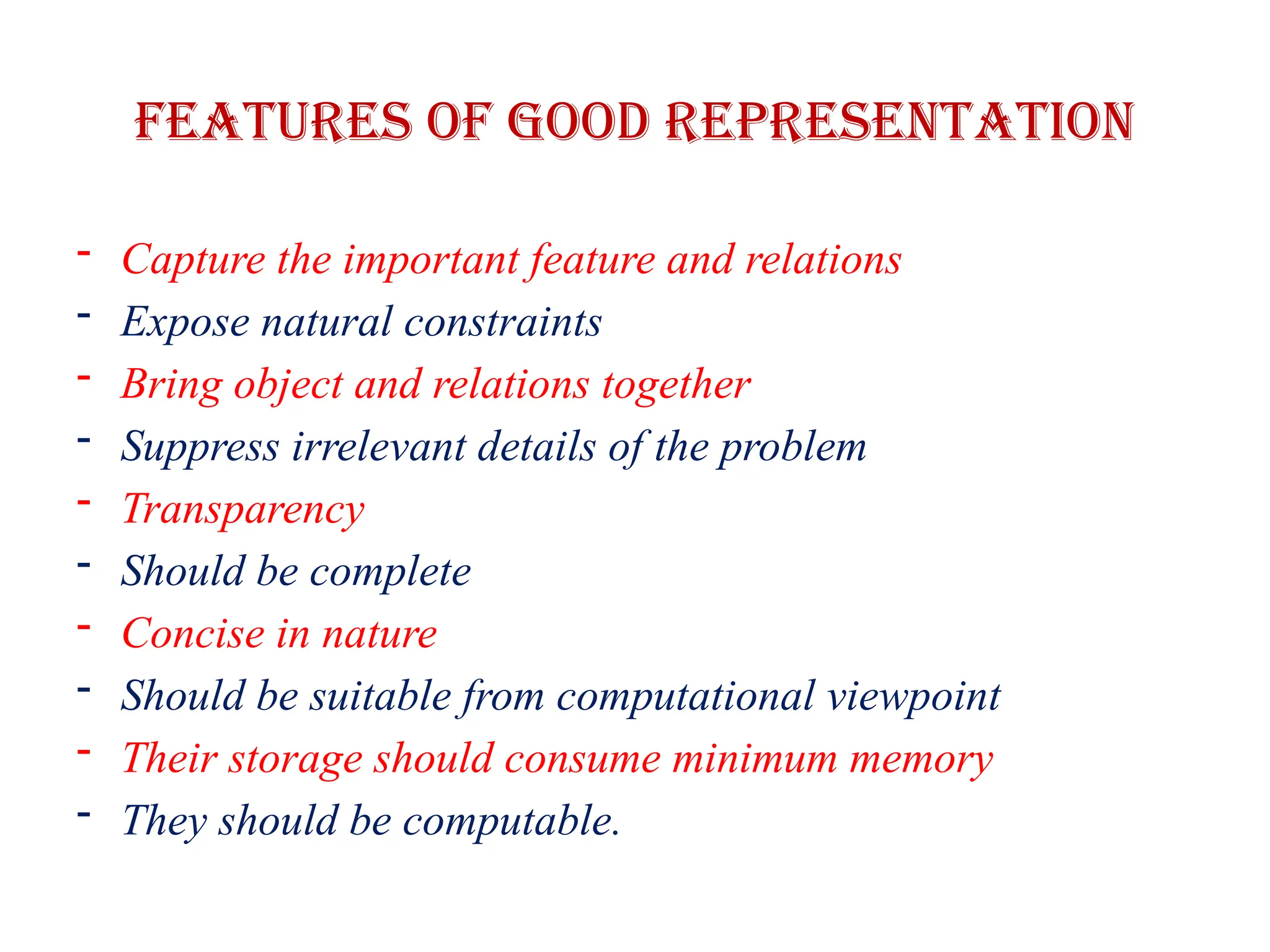 Features of good representation
- Capture the important feature and relations
- Expose natural constraints
- Bring object and relations together
- Suppress irrelevant details of the problem
- Transparency
- Should be complete
- Concise in nature
- Should be suitable from computational viewpoint
- Their storage should consume minimum memory
- They should be computable.
 