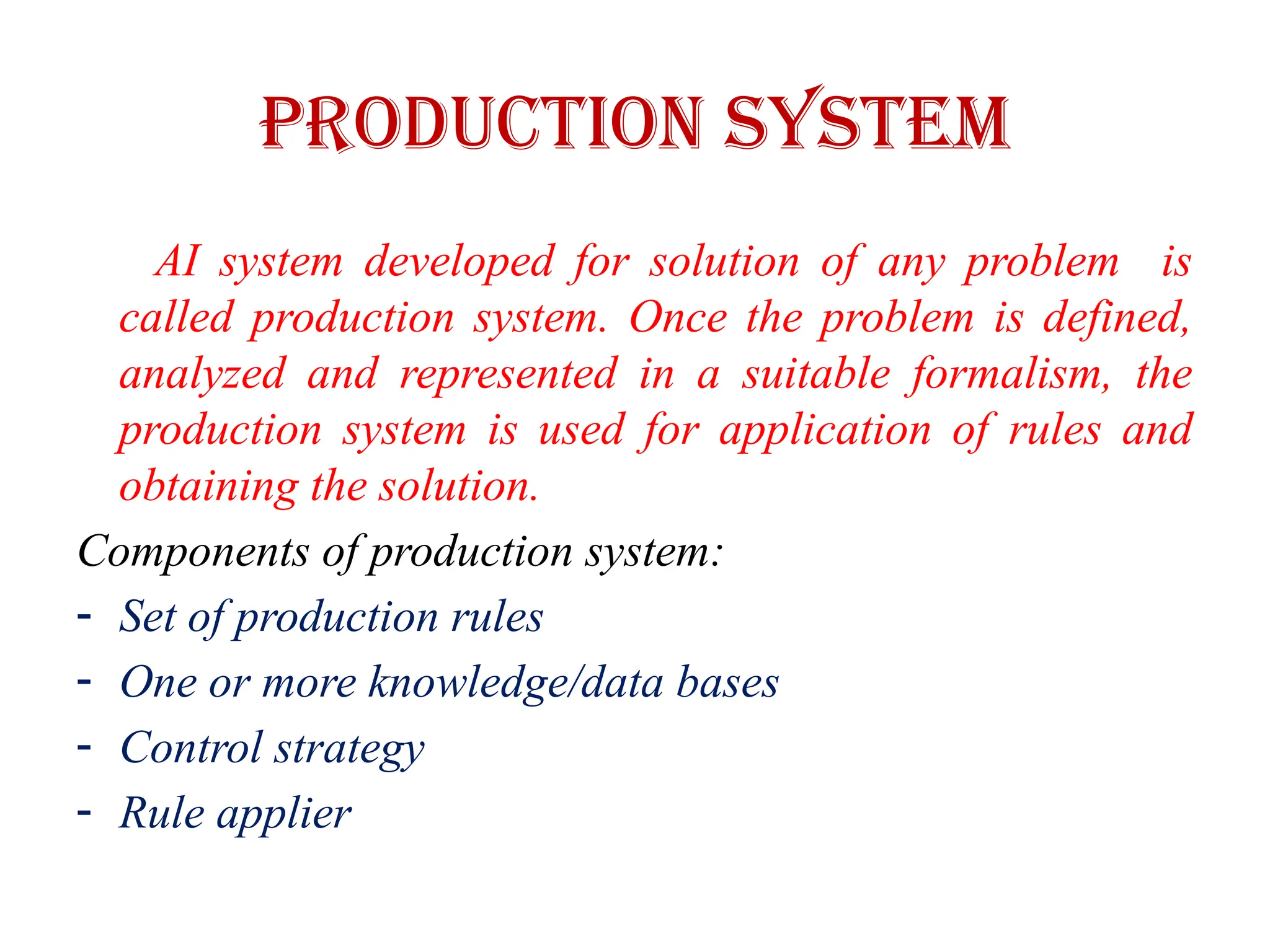 Production System
AI system developed for solution of any problem is
called production system. Once the problem is defined,
analyzed and represented in a suitable formalism, the
production system is used for application of rules and
obtaining the solution.
Components of production system:
- Set of production rules
- One or more knowledge/data bases
- Control strategy
- Rule applier
 