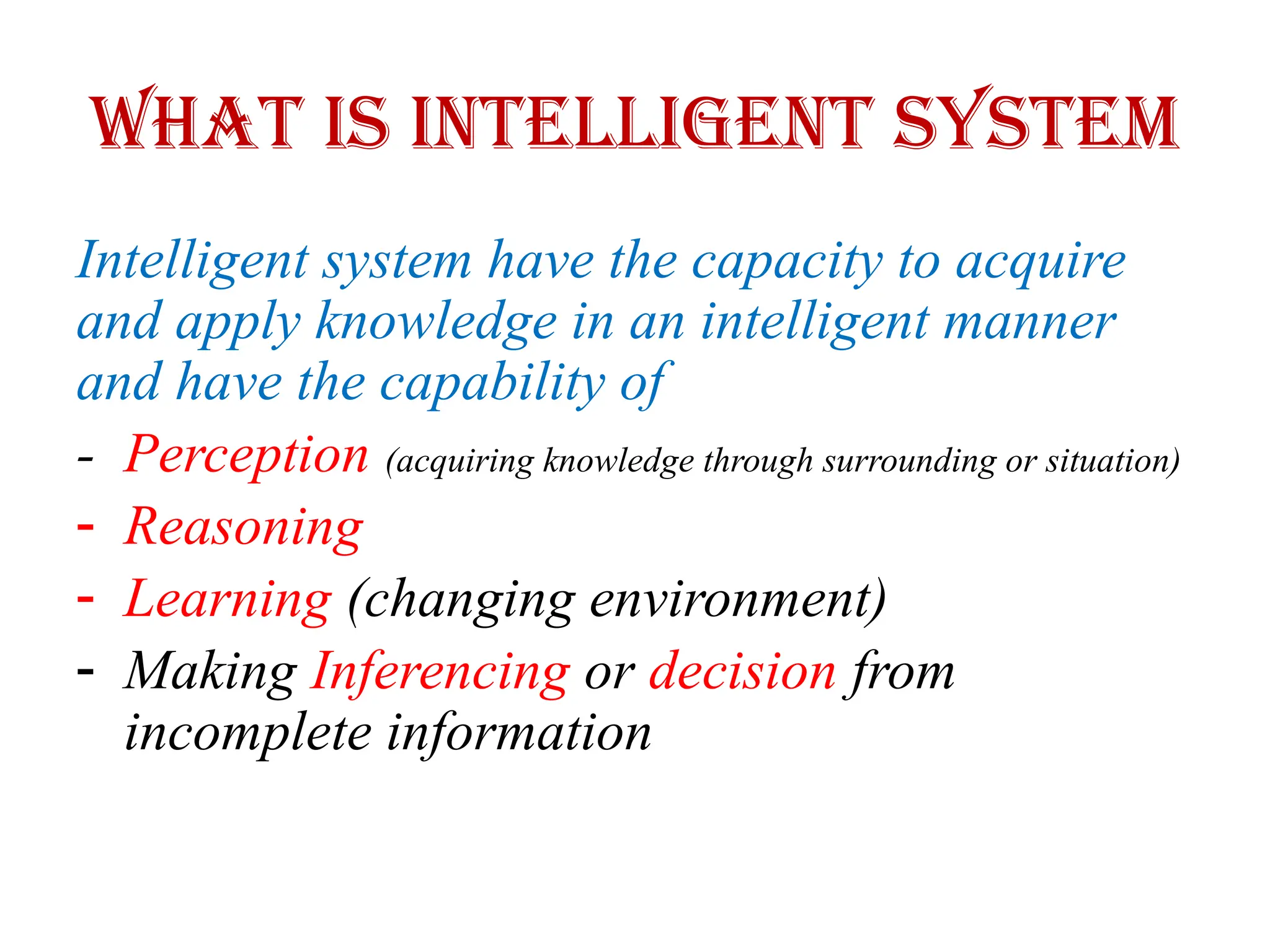 What is Intelligent System
Intelligent system have the capacity to acquire
and apply knowledge in an intelligent manner
and have the capability of
- Perception (acquiring knowledge through surrounding or situation)
- Reasoning
- Learning (changing environment)
- Making Inferencing or decision from
incomplete information
 