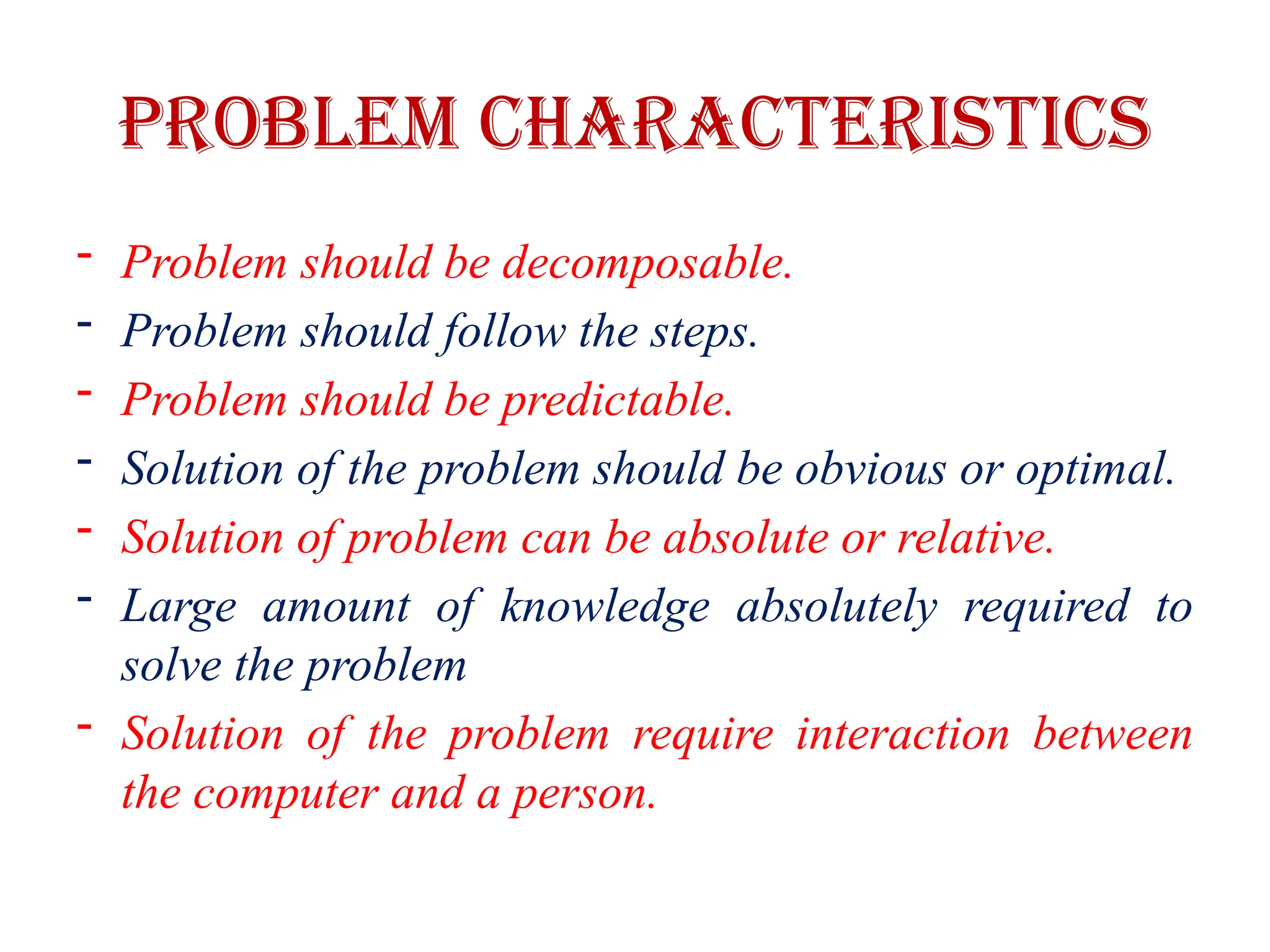 Problem Characteristics
- Problem should be decomposable.
- Problem should follow the steps.
- Problem should be predictable.
- Solution of the problem should be obvious or optimal.
- Solution of problem can be absolute or relative.
- Large amount of knowledge absolutely required to
solve the problem
- Solution of the problem require interaction between
the computer and a person.
 
