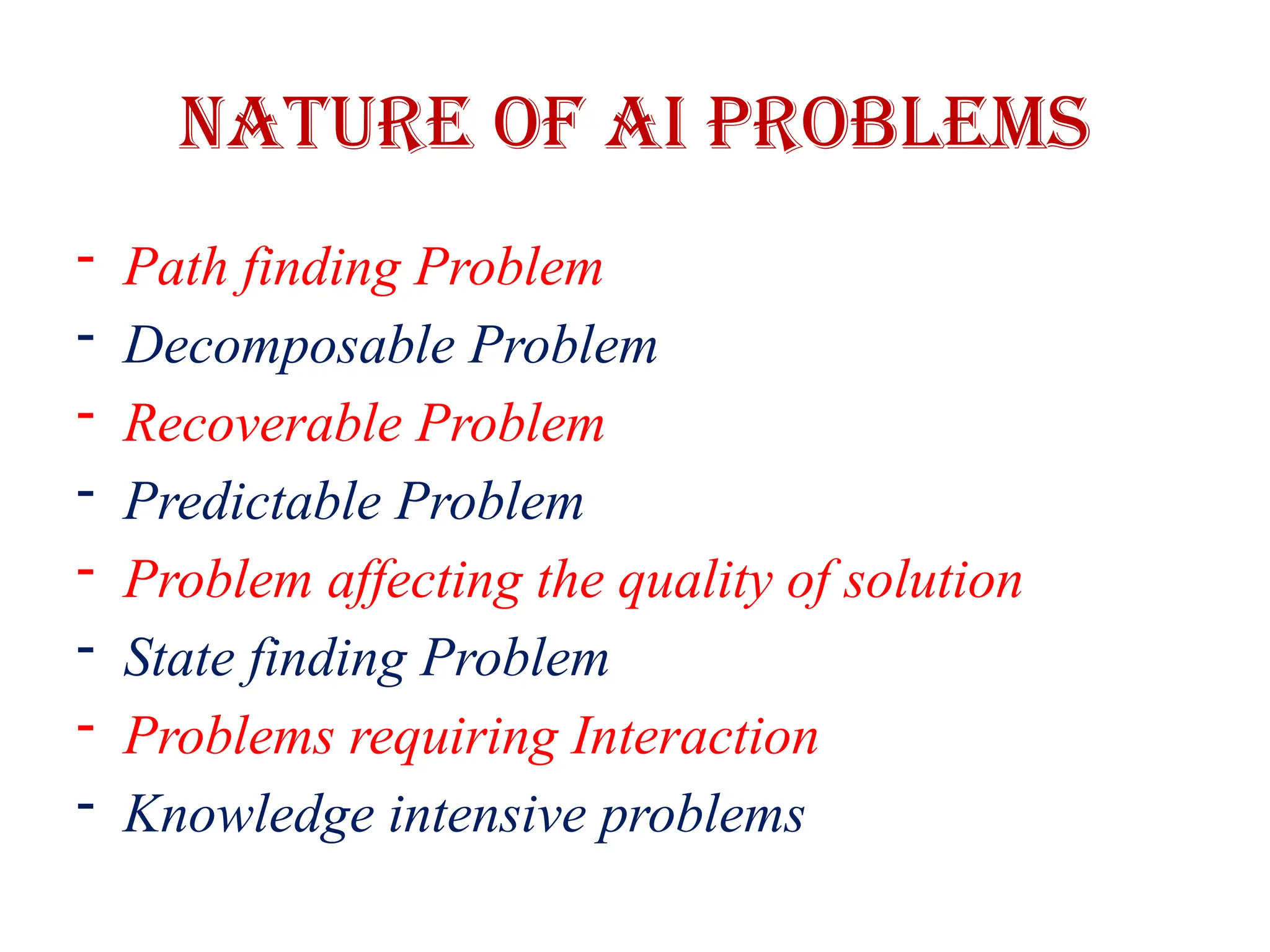 Nature of AI Problems
- Path finding Problem
- Decomposable Problem
- Recoverable Problem
- Predictable Problem
- Problem affecting the quality of solution
- State finding Problem
- Problems requiring Interaction
- Knowledge intensive problems
 