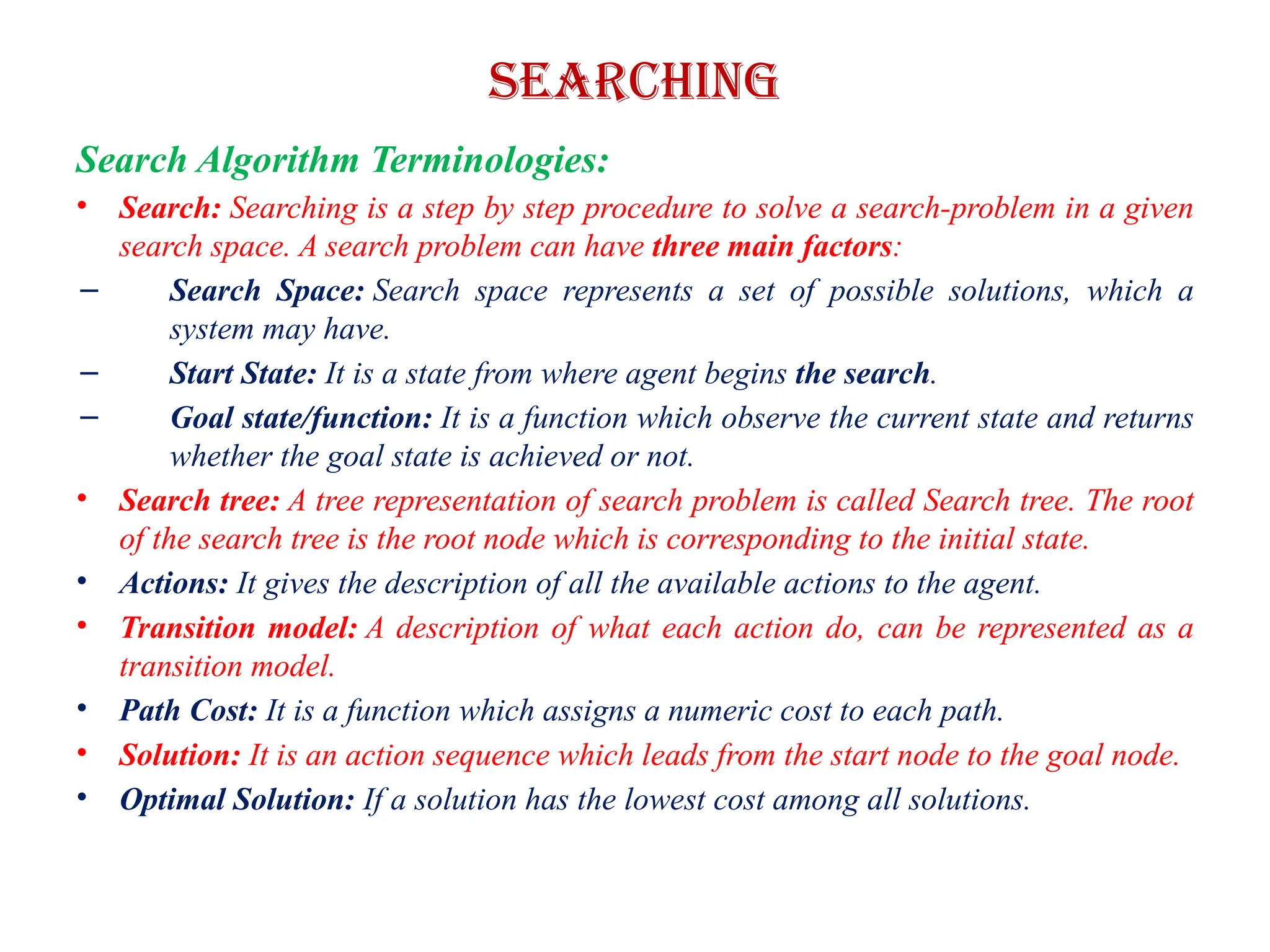Searching
Search Algorithm Terminologies:
• Search: Searching is a step by step procedure to solve a search-problem in a given
search space. A search problem can have three main factors:
– Search Space: Search space represents a set of possible solutions, which a
system may have.
– Start State: It is a state from where agent begins the search.
– Goal state/function: It is a function which observe the current state and returns
whether the goal state is achieved or not.
• Search tree: A tree representation of search problem is called Search tree. The root
of the search tree is the root node which is corresponding to the initial state.
• Actions: It gives the description of all the available actions to the agent.
• Transition model: A description of what each action do, can be represented as a
transition model.
• Path Cost: It is a function which assigns a numeric cost to each path.
• Solution: It is an action sequence which leads from the start node to the goal node.
• Optimal Solution: If a solution has the lowest cost among all solutions.
 