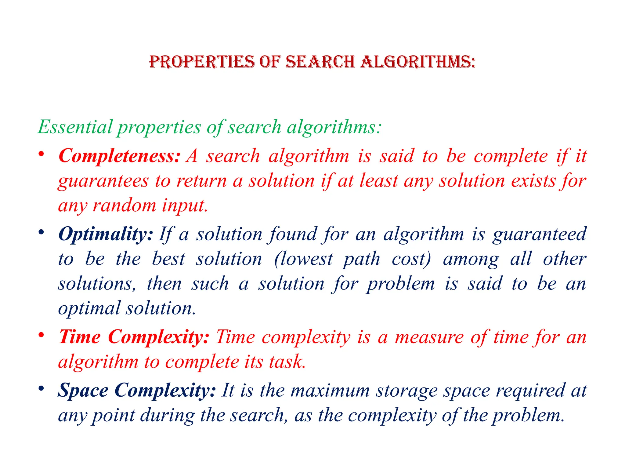 Properties of Search Algorithms:
Essential properties of search algorithms:
• Completeness: A search algorithm is said to be complete if it
guarantees to return a solution if at least any solution exists for
any random input.
• Optimality: If a solution found for an algorithm is guaranteed
to be the best solution (lowest path cost) among all other
solutions, then such a solution for problem is said to be an
optimal solution.
• Time Complexity: Time complexity is a measure of time for an
algorithm to complete its task.
• Space Complexity: It is the maximum storage space required at
any point during the search, as the complexity of the problem.
 