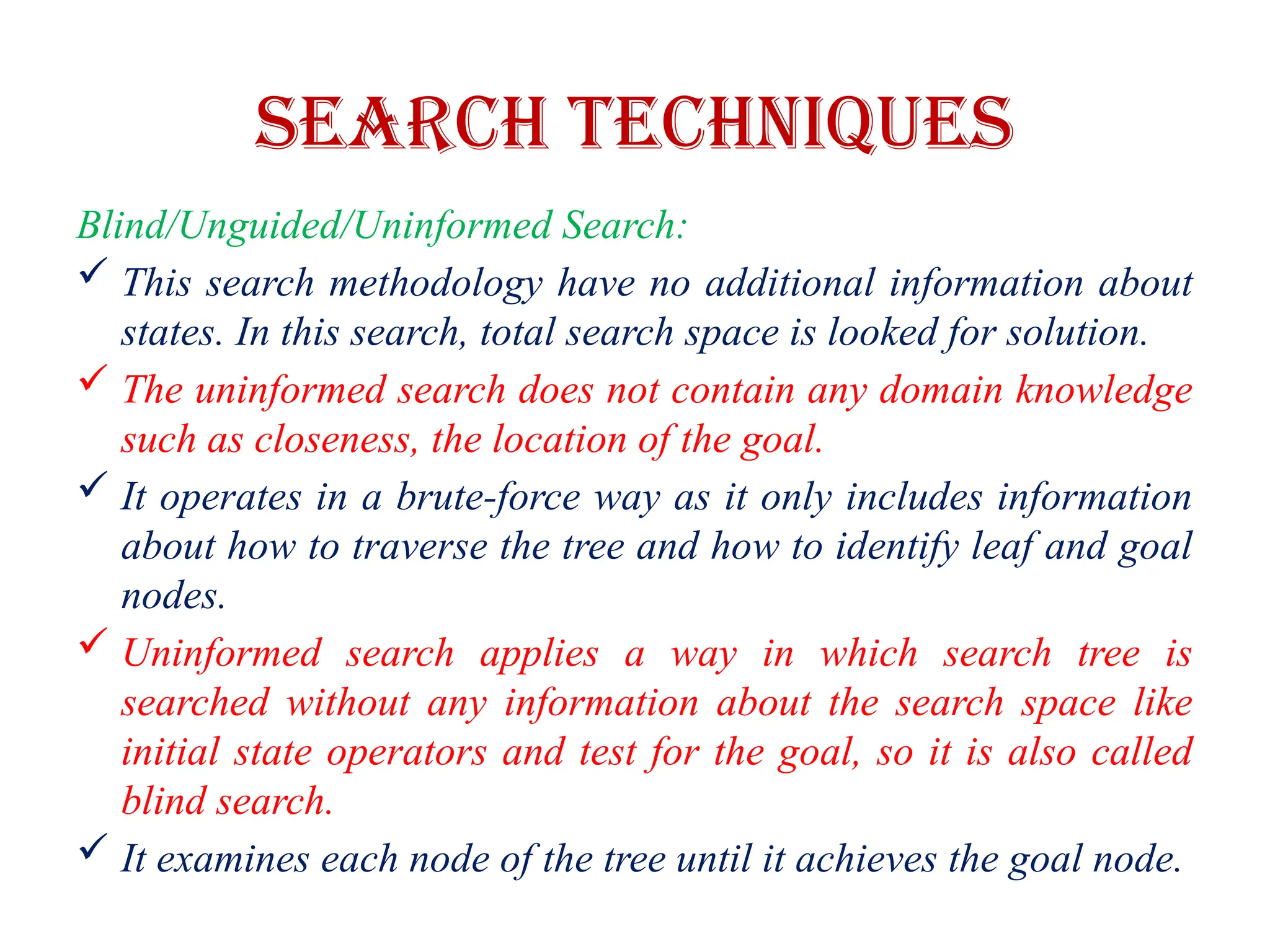 Search Techniques
Blind/Unguided/Uninformed Search:
 This search methodology have no additional information about
states. In this search, total search space is looked for solution.
 The uninformed search does not contain any domain knowledge
such as closeness, the location of the goal.
 It operates in a brute-force way as it only includes information
about how to traverse the tree and how to identify leaf and goal
nodes.
 Uninformed search applies a way in which search tree is
searched without any information about the search space like
initial state operators and test for the goal, so it is also called
blind search.
 It examines each node of the tree until it achieves the goal node.
 