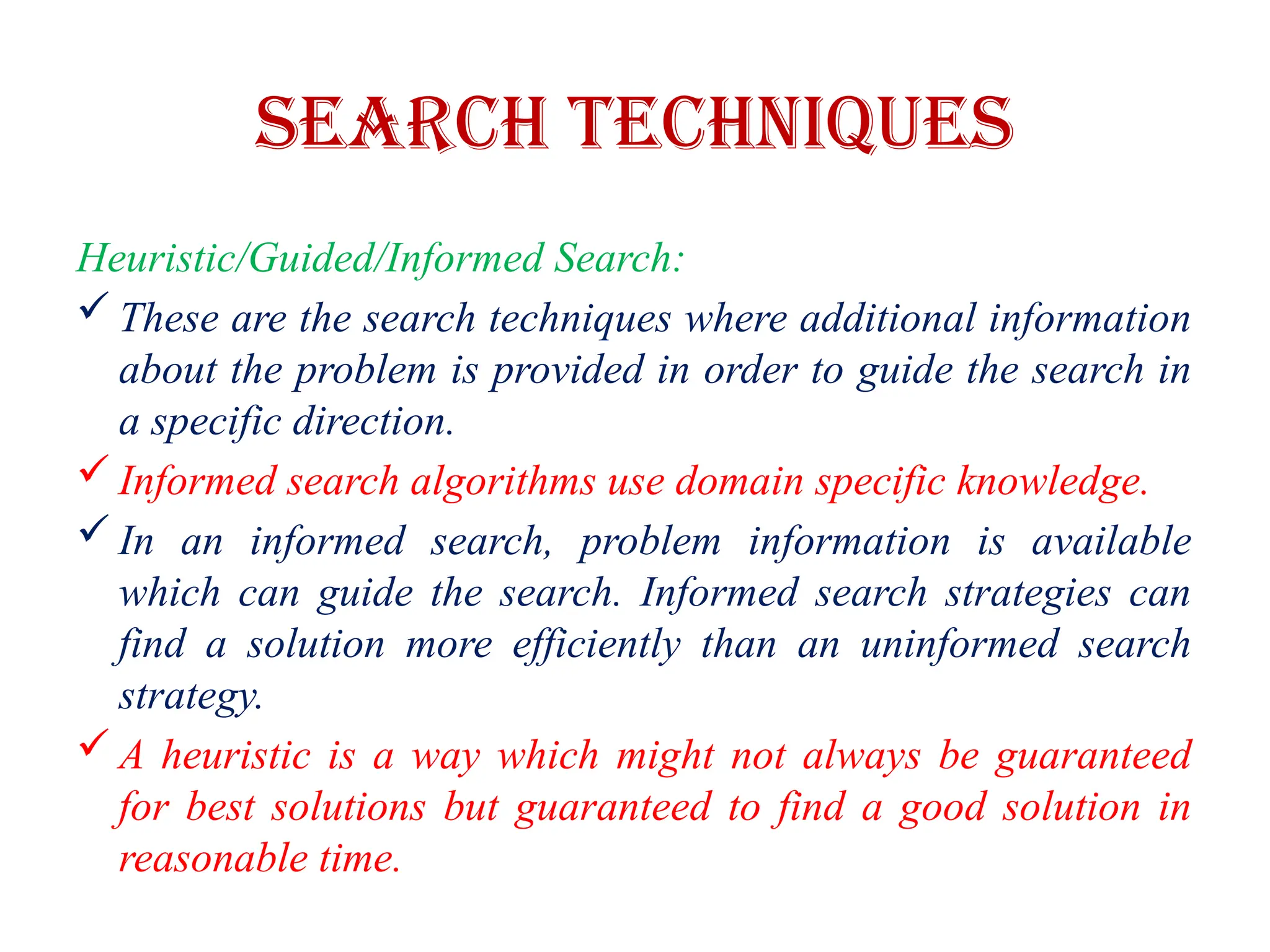 Search Techniques
Heuristic/Guided/Informed Search:
 These are the search techniques where additional information
about the problem is provided in order to guide the search in
a specific direction.
 Informed search algorithms use domain specific knowledge.
 In an informed search, problem information is available
which can guide the search. Informed search strategies can
find a solution more efficiently than an uninformed search
strategy.
 A heuristic is a way which might not always be guaranteed
for best solutions but guaranteed to find a good solution in
reasonable time.
 