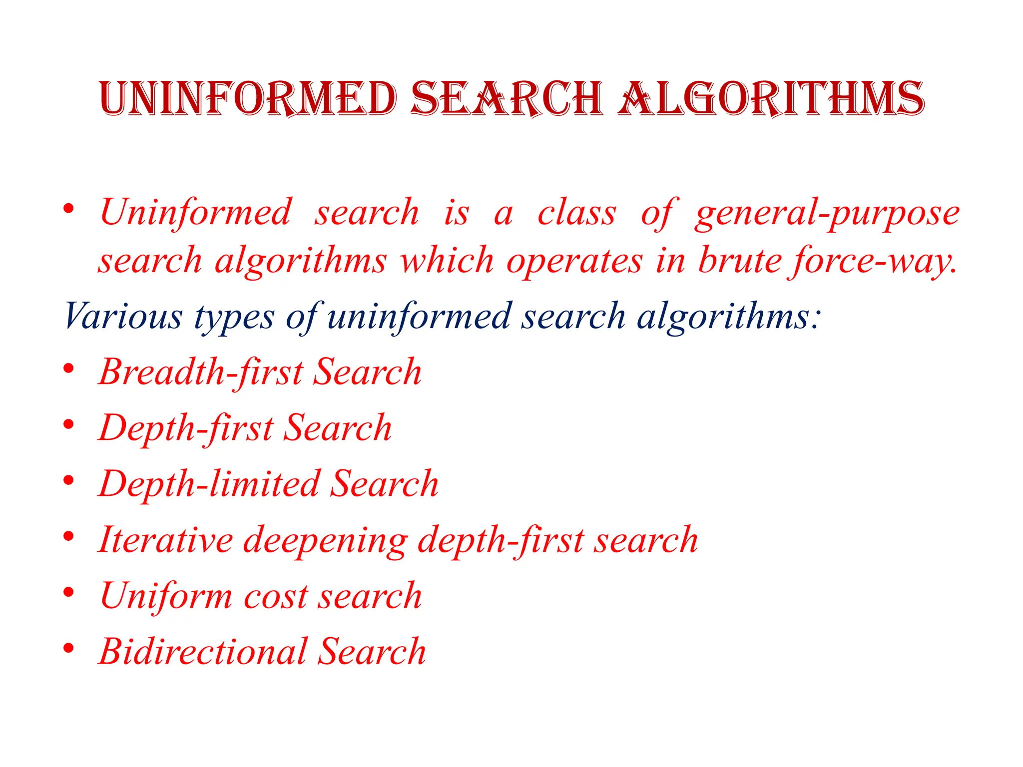 Uninformed Search Algorithms
• Uninformed search is a class of general-purpose
search algorithms which operates in brute force-way.
Various types of uninformed search algorithms:
• Breadth-first Search
• Depth-first Search
• Depth-limited Search
• Iterative deepening depth-first search
• Uniform cost search
• Bidirectional Search
 