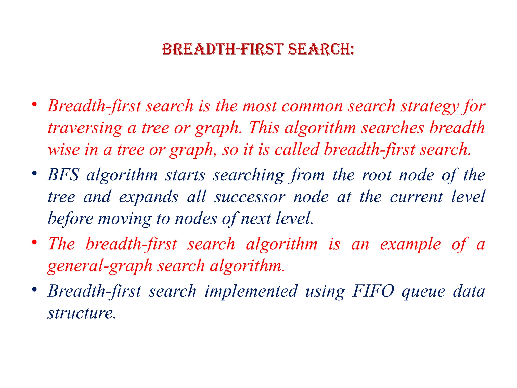 Breadth-first Search:
• Breadth-first search is the most common search strategy for
traversing a tree or graph. This algorithm searches breadth
wise in a tree or graph, so it is called breadth-first search.
• BFS algorithm starts searching from the root node of the
tree and expands all successor node at the current level
before moving to nodes of next level.
• The breadth-first search algorithm is an example of a
general-graph search algorithm.
• Breadth-first search implemented using FIFO queue data
structure.
 