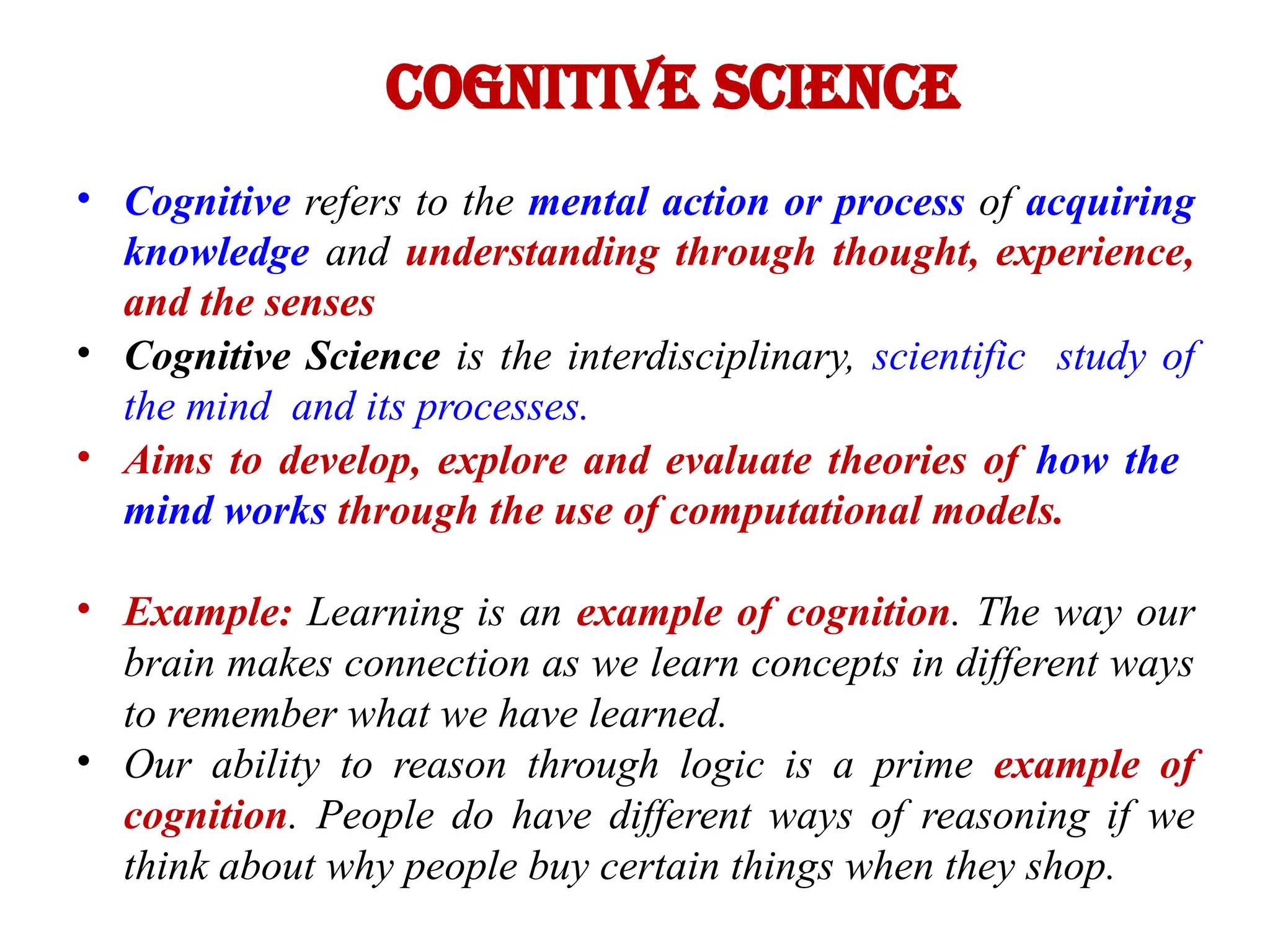 Cognitive Science
• Cognitive refers to the mental action or process of acquiring
knowledge and understanding through thought, experience,
and the senses
• Cognitive Science is the interdisciplinary, scientific study of
the mind and its processes.
• Aims to develop, explore and evaluate theories of how the
mind works through the use of computational models.
• Example: Learning is an example of cognition. The way our
brain makes connection as we learn concepts in different ways
to remember what we have learned.
• Our ability to reason through logic is a prime example of
cognition. People do have different ways of reasoning if we
think about why people buy certain things when they shop.
 