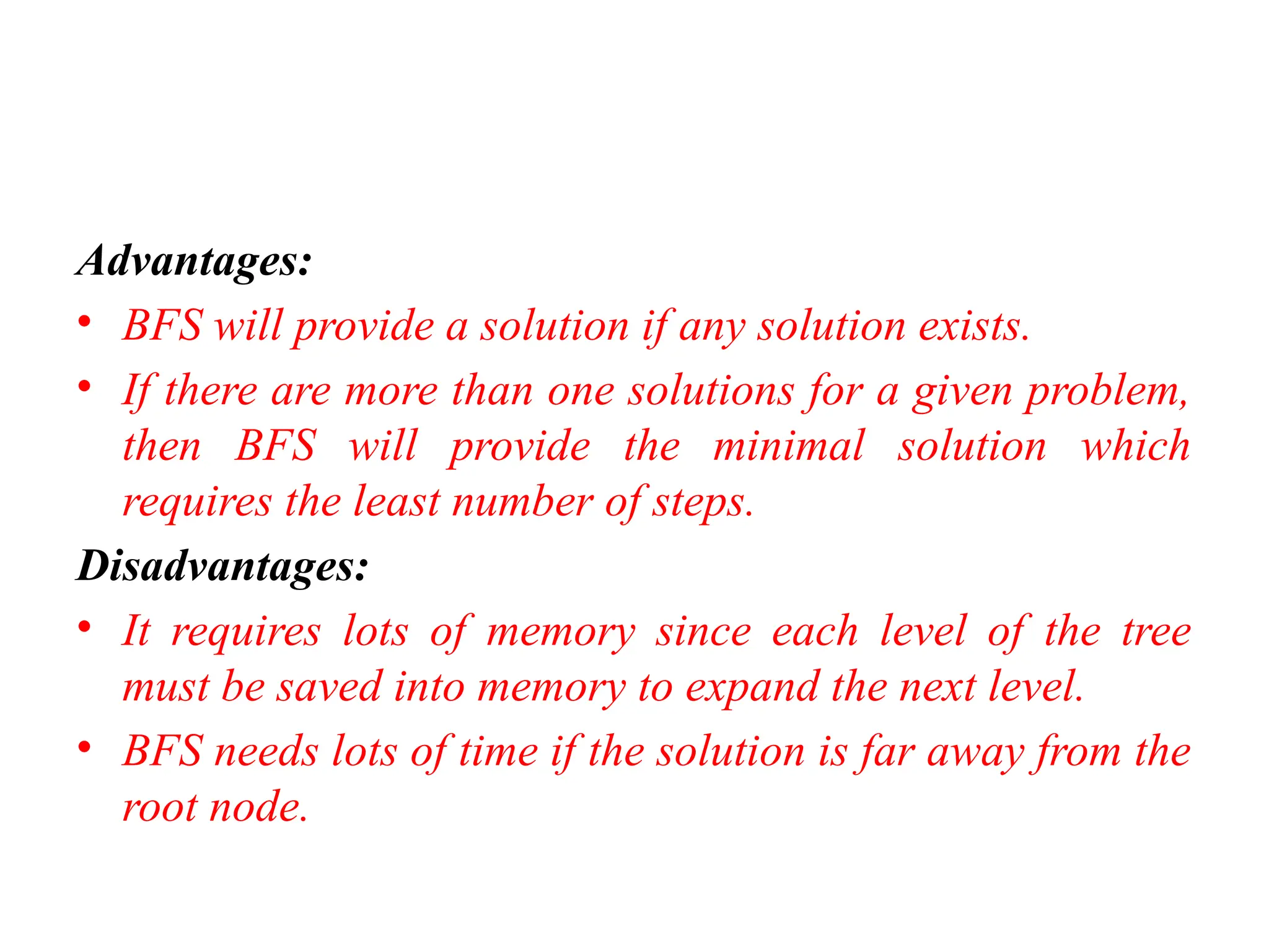 Advantages:
• BFS will provide a solution if any solution exists.
• If there are more than one solutions for a given problem,
then BFS will provide the minimal solution which
requires the least number of steps.
Disadvantages:
• It requires lots of memory since each level of the tree
must be saved into memory to expand the next level.
• BFS needs lots of time if the solution is far away from the
root node.
 