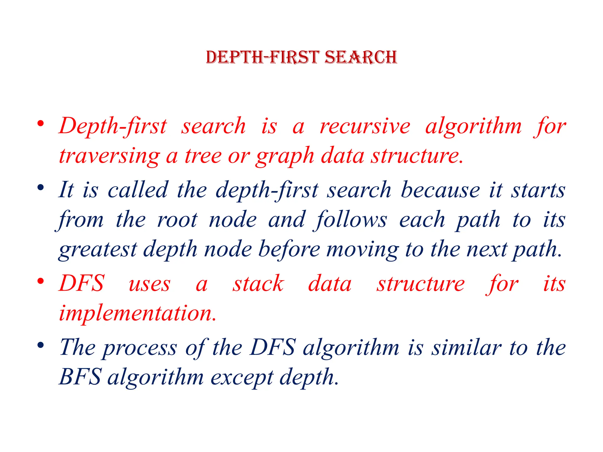 Depth-first Search
• Depth-first search is a recursive algorithm for
traversing a tree or graph data structure.
• It is called the depth-first search because it starts
from the root node and follows each path to its
greatest depth node before moving to the next path.
• DFS uses a stack data structure for its
implementation.
• The process of the DFS algorithm is similar to the
BFS algorithm except depth.
 