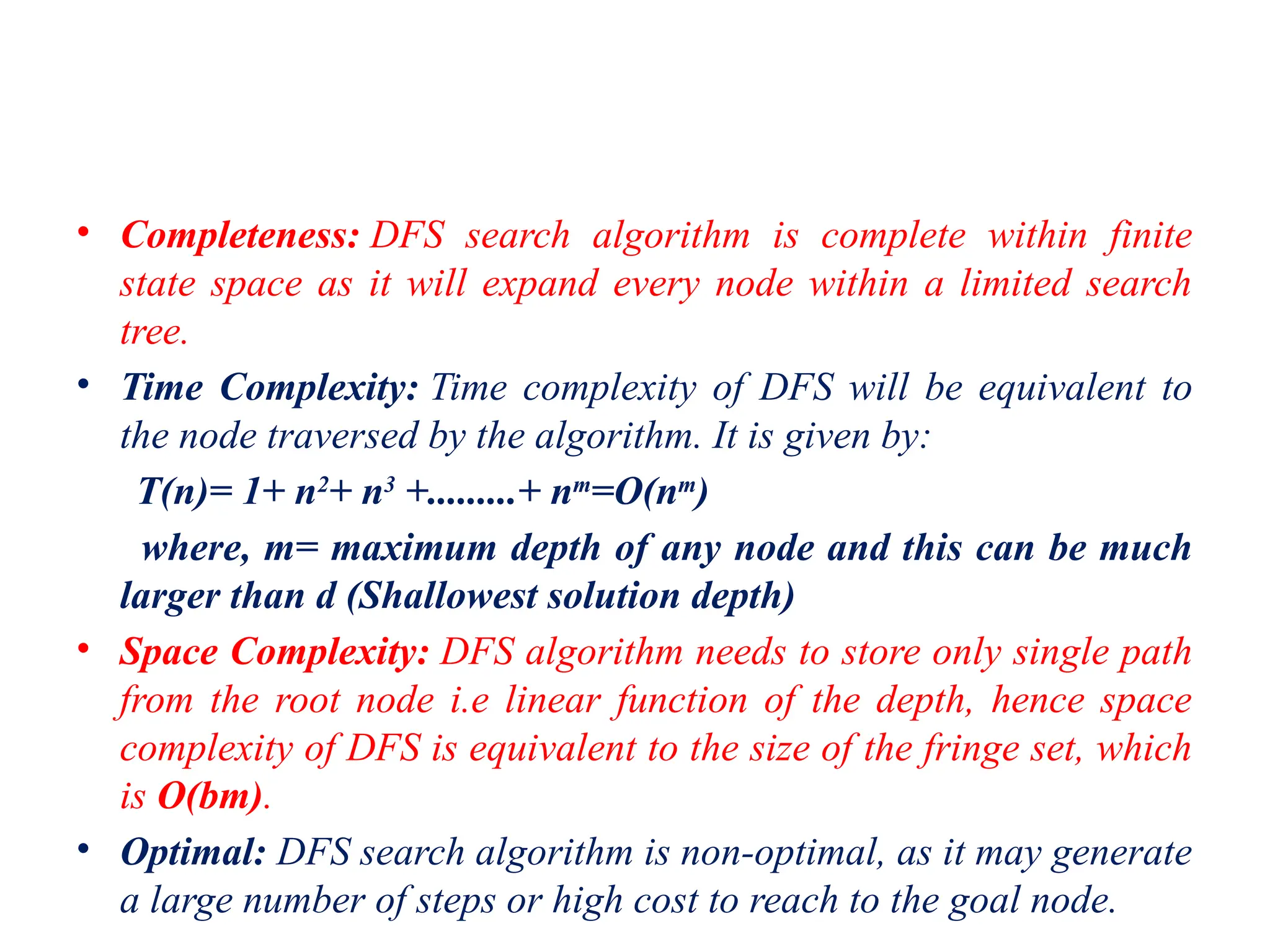 • Completeness: DFS search algorithm is complete within finite
state space as it will expand every node within a limited search
tree.
• Time Complexity: Time complexity of DFS will be equivalent to
the node traversed by the algorithm. It is given by:
T(n)= 1+ n2
+ n3
+.........+ nm
=O(nm
)
where, m= maximum depth of any node and this can be much
larger than d (Shallowest solution depth)
• Space Complexity: DFS algorithm needs to store only single path
from the root node i.e linear function of the depth, hence space
complexity of DFS is equivalent to the size of the fringe set, which
is O(bm).
• Optimal: DFS search algorithm is non-optimal, as it may generate
a large number of steps or high cost to reach to the goal node.
 