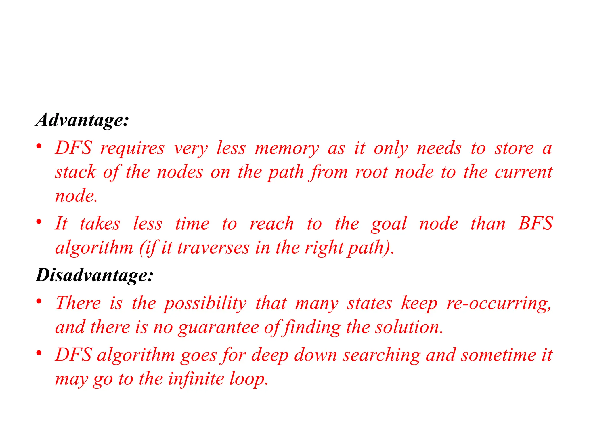 Advantage:
• DFS requires very less memory as it only needs to store a
stack of the nodes on the path from root node to the current
node.
• It takes less time to reach to the goal node than BFS
algorithm (if it traverses in the right path).
Disadvantage:
• There is the possibility that many states keep re-occurring,
and there is no guarantee of finding the solution.
• DFS algorithm goes for deep down searching and sometime it
may go to the infinite loop.
 