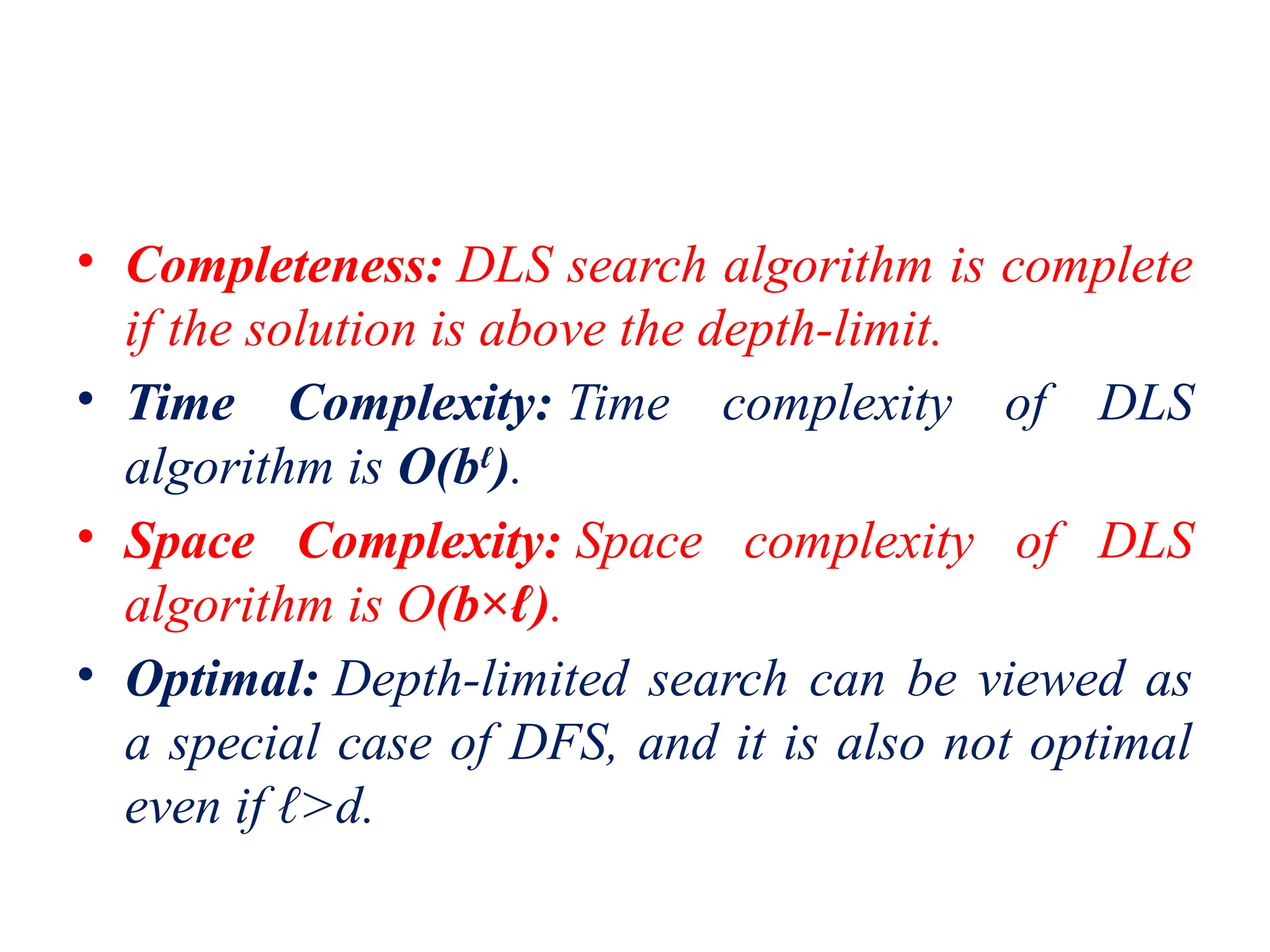 • Completeness: DLS search algorithm is complete
if the solution is above the depth-limit.
• Time Complexity: Time complexity of DLS
algorithm is O(bℓ
).
• Space Complexity: Space complexity of DLS
algorithm is O(b×ℓ).
• Optimal: Depth-limited search can be viewed as
a special case of DFS, and it is also not optimal
even if ℓ>d.
 
